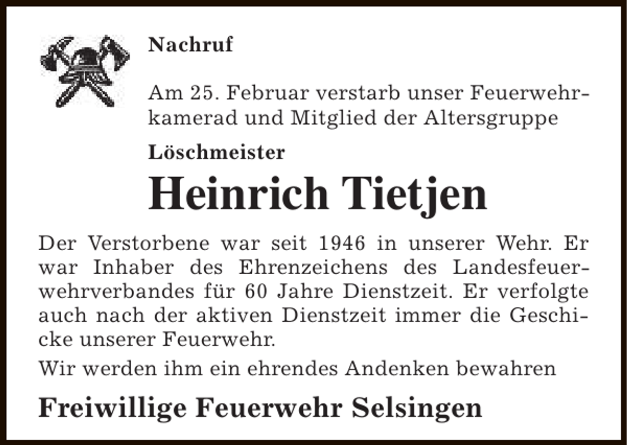 <p>Nachruf<br />Am 25. Februar verstarb unser Feuerwehrkamerad und Mitglied der Altersgruppe<br />Löschmeister</p><p>Heinrich Tietjen<br />Der Verstorbene war seit 1946 in unserer Wehr. Er<br />war Inhaber des Ehrenzeichens des Landesfeuerwehrverbandes für 60 Jahre Dienstzeit. Er verfolgte<br />auch nach der aktiven Dienstzeit immer die Geschicke unserer Feuerwehr.<br />Wir werden ihm ein ehrendes Andenken bewahren</p><p>Freiwillige Feuerwehr Selsingen</p>