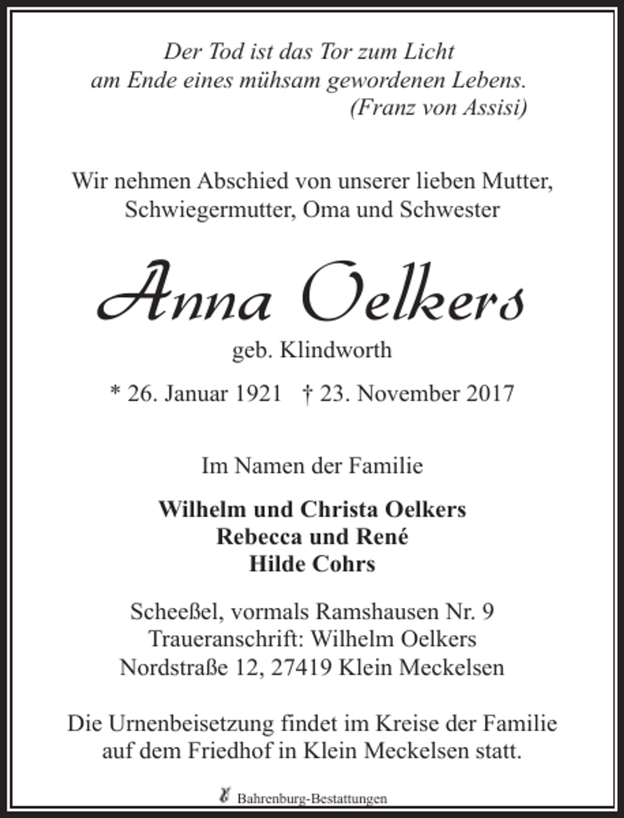 <p>Der Tod ist das Tor zum Licht<br />am Ende eines mühsam gewordenen Lebens.<br />(Franz von Assisi)<br />Wir nehmen Abschied von unserer lieben Mutter,<br />Schwiegermutter, Oma und Schwester</p><p>Anna Oelkers<br />geb. Klindworth</p><p>* 26. Januar 1921 † 23. November 2017<br />Im Namen der Familie<br />Wilhelm und Christa Oelkers<br />Rebecca und René<br />Hilde Cohrs<br />Scheeßel, vormals Ramshausen Nr. 9<br />Traueranschrift: Wilhelm Oelkers<br />Nordstraße 12, 27419 Klein Meckelsen<br />Die Urnenbeisetzung findet im Kreise der Familie<br />auf dem Friedhof in Klein Meckelsen statt.<br />Bahrenburg-Bestattungen</p>
