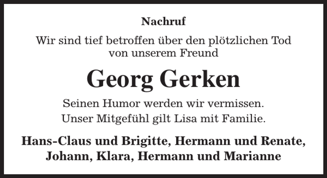 <p>Nachruf<br />Wir sind tief betroffen über den plötzlichen Tod<br />von unserem Freund</p><p>Georg Gerken<br />Seinen Humor werden wir vermissen.<br />Unser Mitgefühl gilt Lisa mit Familie.</p><p>Hans-Claus und Brigitte, Hermann und Renate,<br />Johann, Klara, Hermann und Marianne</p>