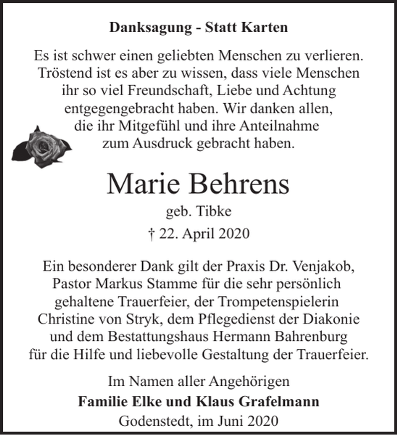 <p>Danksagung - Statt Karten<br />Es ist schwer einen geliebten Menschen zu verlieren.<br />Tröstend ist es aber zu wissen, dass viele Menschen<br />ihr so viel Freundschaft, Liebe und Achtung<br />entgegengebracht haben. Wir danken allen,<br />die ihr Mitgefühl und ihre Anteilnahme<br />zum Ausdruck gebracht haben.</p><p>Marie Behrens<br />geb. Tibke<br />† 22. April 2020</p><p>Ein besonderer Dank gilt der Praxis Dr. Venjakob,<br />Pastor Markus Stamme für die sehr persönlich<br />gehaltene Trauerfeier, der Trompetenspielerin<br />Christine von Stryk, dem Pflegedienst der Diakonie<br />und dem Bestattungshaus Hermann Bahrenburg<br />für die Hilfe und liebevolle Gestaltung der Trauerfeier.<br />Im Namen aller Angehörigen<br />Familie Elke und Klaus Grafelmann<br />Godenstedt, im Juni 2020</p>