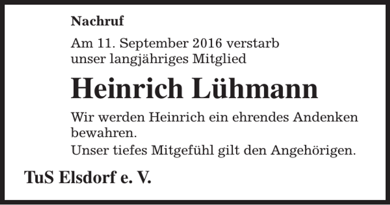 <p>Nachruf<br />Am 11. September 2016 verstarb<br />unser langjähriges Mitglied</p><p>Heinrich Lühmann<br />Wir werden Heinrich ein ehrendes Andenken<br />bewahren.<br />Unser tiefes Mitgefühl gilt den Angehörigen.</p><p>TuS Elsdorf e. V.</p>