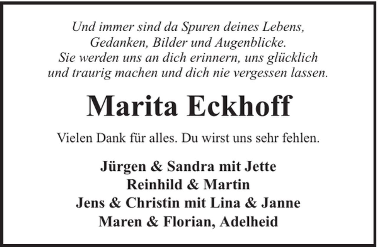 <p>Und immer sind da Spuren deines Lebens,<br />Gedanken, Bilder und Augenblicke.<br />Sie werden uns an dich erinnern, uns glücklich<br />und traurig machen und dich nie vergessen lassen.</p><p>Marita Eckhoff<br />Vielen Dank für alles. Du wirst uns sehr fehlen.</p><p>Jürgen &amp; Sandra mit Jette<br />Reinhild &amp; Martin<br />Jens &amp; Christin mit Lina &amp; Janne<br />Maren &amp; Florian, Adelheid</p>