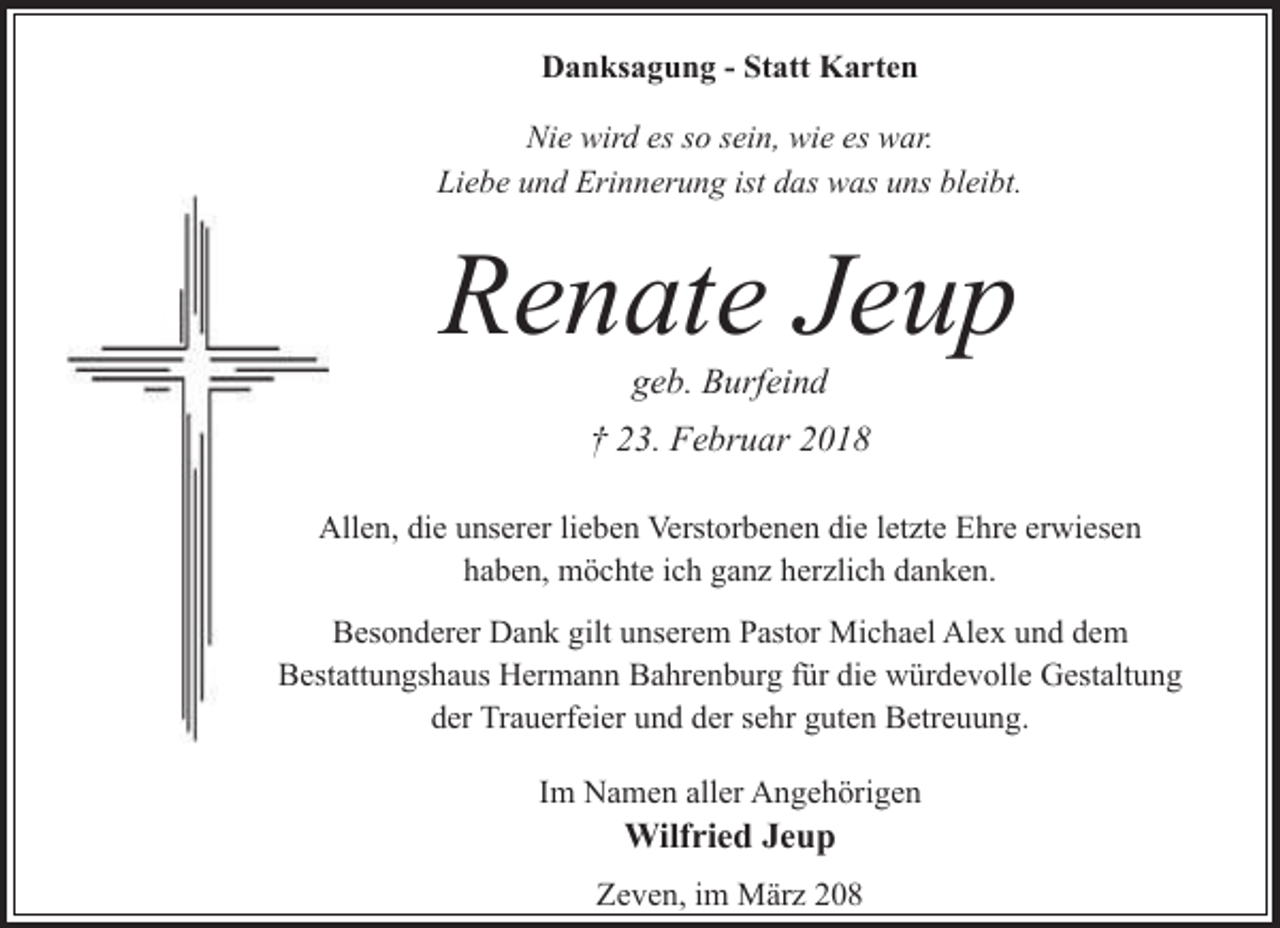 <p>Danksagung - Statt Karten<br />Nie wird es so sein, wie es war.<br />Liebe und Erinnerung ist das was uns bleibt.</p><p>Renate Jeup<br />geb. Burfeind</p><p>† 23. Februar 2018<br />A<br />Allen, die unserer lieben Verstorbenen die letzte Ehre erwiesen<br />haben, möchte ich ganz herzlich danken.<br />Besonderer Dank gilt unserem Pastor Michael Alex und dem<br />Besttattungshaus Hermann Bahrenburg für die würdevolle Gestaltung<br />der Trauerfeier und der sehr guten Betreuung.<br />Im Namen aller Angehörigen</p><p>Wilfried Jeup<br />Zeven, im März 208</p>