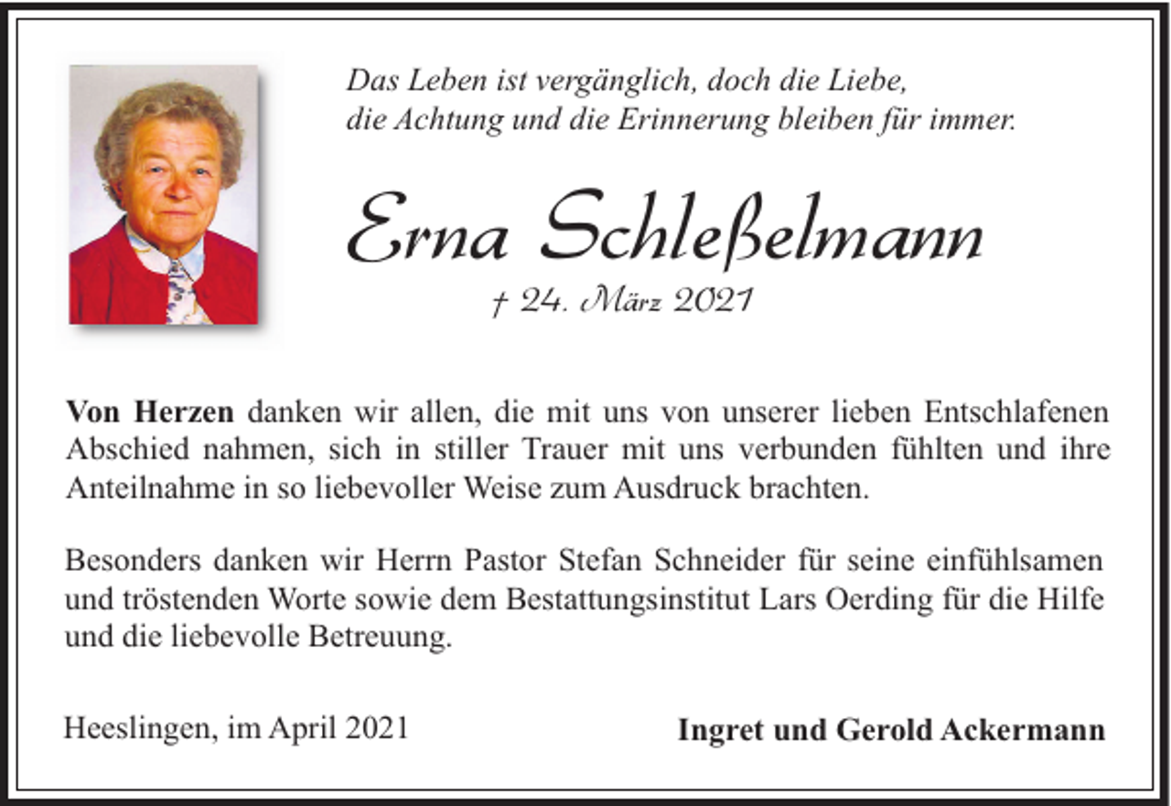 <p>Das Leben ist vergänglich, doch die Liebe,<br />die Achtung und die Erinnerung bleiben für immer.</p><p>Erna Schleßelmann<br />† 24. März 2021</p><p>Von Herzen danken wir allen, die mit uns von unserer lieben Entschlafenen<br />Abschied nahmen, sich in stiller Trauer mit uns verbunden fühlten und ihre<br />Anteilnahme in so liebevoller Weise zum Ausdruck brachten.<br />Besonders danken wir Herrn Pastor Stefan Schneider für seine einfühlsamen<br />und tröstenden Worte sowie dem Bestattungsinstitut Lars Oerding für die Hilfe<br />und die liebevolle Betreuung.<br />Heeslingen, im April 2021</p><p>Ingret und Gerold Ackermann</p>