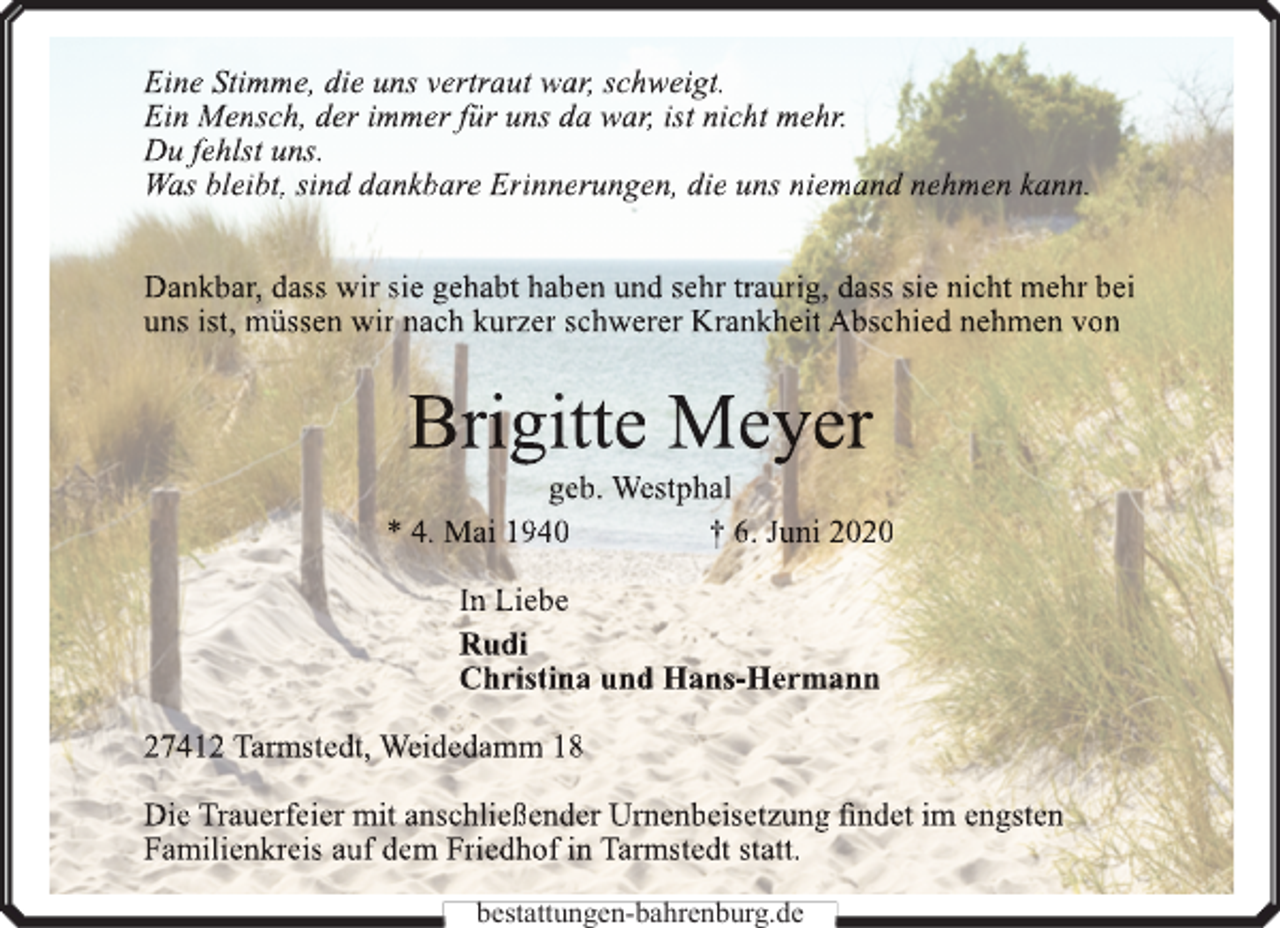<p>Eine Stimme, die uns vertraut war, schweigt.<br />Ein Mensch, der immer für uns da war, ist nicht mehr.<br />Du fehlst uns.<br />Was bleibt, sind dankbare Erinnerungen, die uns niemand nehmen kann.<br />Dankbar, dass wir sie gehabt haben und sehr traurig, dass sie nicht mehr bei<br />uns ist, müssen wir nach kurzer schwerer Krankheit Abschied nehmen von</p><p>Brigitte Meyer</p><p>geb. Westphal<br />* 4. Mai 1940<br />† 6. Juni 2020<br />In Liebe<br />Rudi<br />Christina und Hans-Hermann<br />27412 Tarmstedt, Weidedamm 18<br />Die Trauerfeier mit anschließender Urn<br />rnenbeisetzung<br />n<br />findet im engsten<br />Familienkreis auf dem Friedhof in Tarmstedt statt.<br />bestattungen-bahrenburg.de</p>