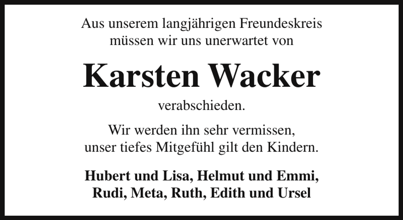 <p>Aus unserem langjährigen Freundeskreis<br />müssen wir uns unerwartet von</p><p>Karsten Wacker<br />verabschieden.<br />Wir werden ihn sehr vermissen,<br />unser tiefes Mitgefühl gilt den Kindern.<br />Hubert und Lisa, Helmut und Emmi,<br />Rudi, Meta, Ruth, Edith und Ursel</p>