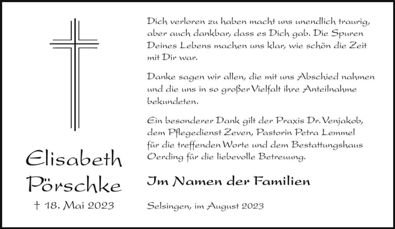 <p>Dich verloren<br />zu haben<br />macht uns unendlich traurig,<br />Ein Mutterherz,<br />so lieb<br />und gut,<br />aber auch dankbar, dass es Dich gab. Die Spuren<br />für immer nun in Frieden ruht.<br />Deines Lebens machen uns klar, wie schön die Zeit<br />Du hastmit<br />einDirgutes<br />Herz besessen,<br />war.<br />nun ruht es still und unvergessen.</p><p>Danke sagen wir allen, die mit uns Abschied nahmen<br />und die uns in so großer Vielfalt ihre Anteilnahme<br />In Liebebekundeten.<br />und Dankbarkeit nehmen wir</p><p>Abschied von unserer lieben Mutter,<br />Ein besonderer<br />Dank<br />der Praxis Dr. Venjakob,<br />Schwiegermutter,<br />Oma<br />undgilt<br />Uroma<br />dem Pflegedienst Zeven, Pastorin Petra Lemmel<br />für die treffenden Worte und dem Bestattungshaus<br />Oerding für die liebevolle Betreuung.</p><p>Elisabeth Pörschke</p><p>Elisabeth<br />Pörschke<br />† 18. Mai 2023</p><p>Im Namen der Familien</p><p>geb. Ficken</p><p>Selsingen, im August 2023</p><p>* 13. Dezember 1931</p><p>† 18. Mai 2023</p>