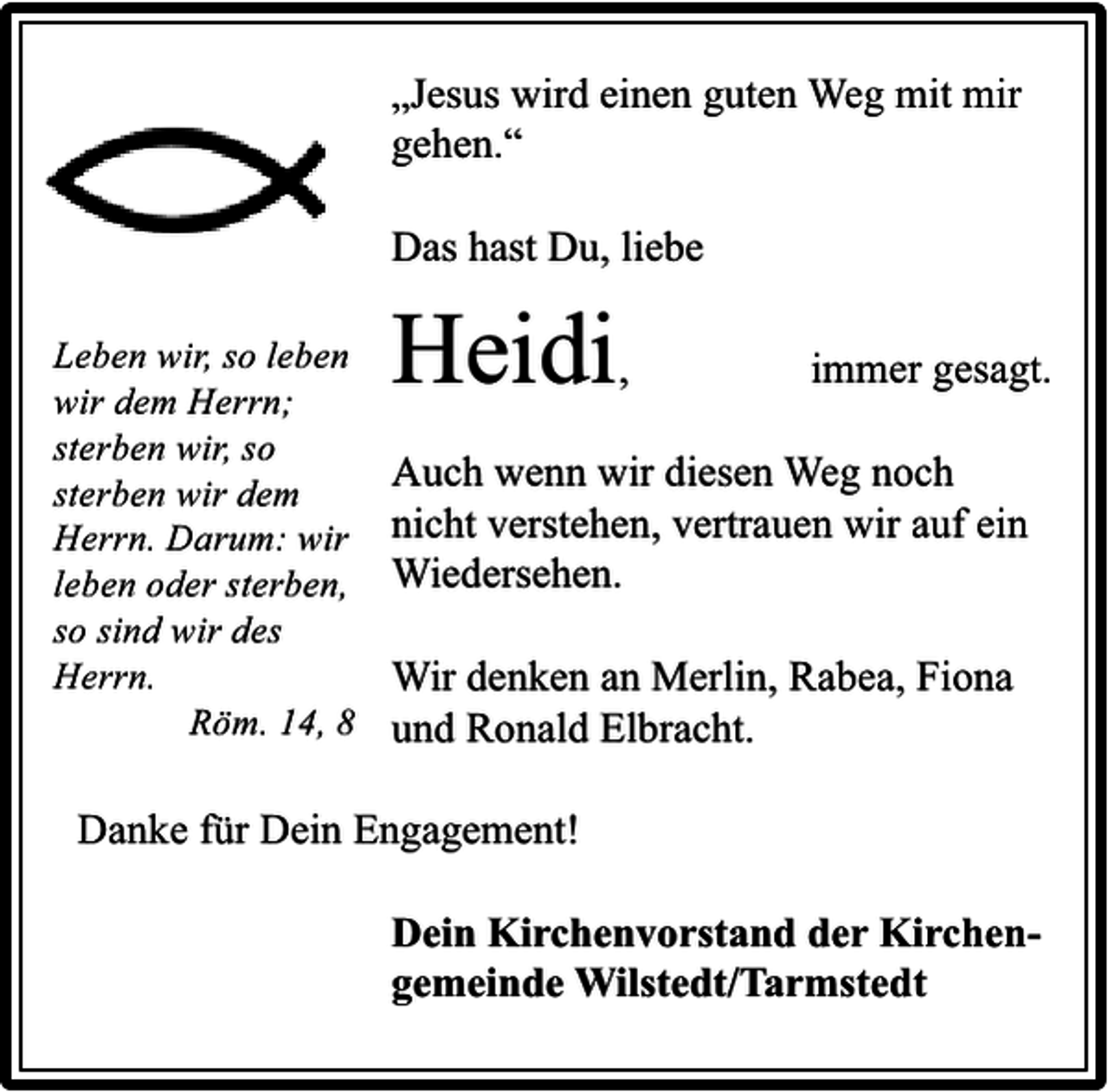 <p>„Jesus wird einen guten Weg mit mir<br />gehen.“<br />Das hast Du, liebe<br />Leben wir, so leben<br />wir dem Herrn;<br />sterben wir, so<br />sterben wir dem<br />Herrn. Darum: wir<br />leben oder sterben,<br />so sind wir des<br />Herrn.<br />Röm. 14, 8</p><p>Heidi,</p><p>immer gesagt.</p><p>Auch wenn wir diesen Weg noch<br />nicht verstehen, vertrauen wir auf ein<br />Wiedersehen.<br />Wir denken an Merlin, Rabea, Fiona<br />und Ronald Elbracht.</p><p>Danke für Dein Engagement!<br />Dein Kirchenvorstand der Kirchengemeinde Wilstedt/Tarmstedt</p>