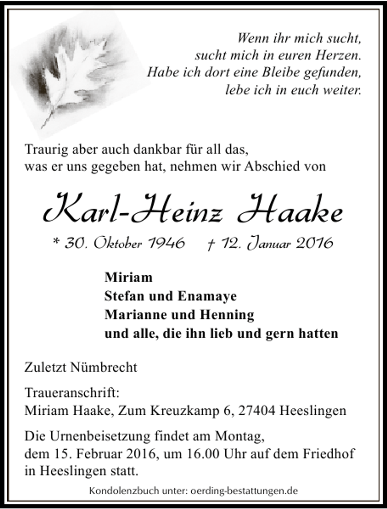 <p>Wenn ihr mich sucht,<br />sucht mich in euren Herzen.<br />Habe ich dort eine Bleibe gefunden,<br />lebe ich in euch weiter.</p><p>Traurig aber auch dankbar für all das,<br />was er uns gegeben hat, nehmen wir Abschied von</p><p>Karl-Heinz Haake<br />* 30. Oktober 1946</p><p>† 12. Januar 2016</p><p>Miriam<br />Stefan und Enamaye<br />Marianne und Henning<br />und alle, die ihn lieb und gern hatten<br />Zuletzt Nümbrecht</p><p>Traueranschrift:<br />Miriam Haake, Zum Kreuzkamp 6, 27404 Heeslingen<br />Die Urnenbeisetzung findet am Montag,<br />dem 15. Februar 2016, um 16.00 Uhr auf dem Friedhof<br />in Heeslingen statt.<br />Kondolenzbuch unter: oerding-bestattungen.de</p>