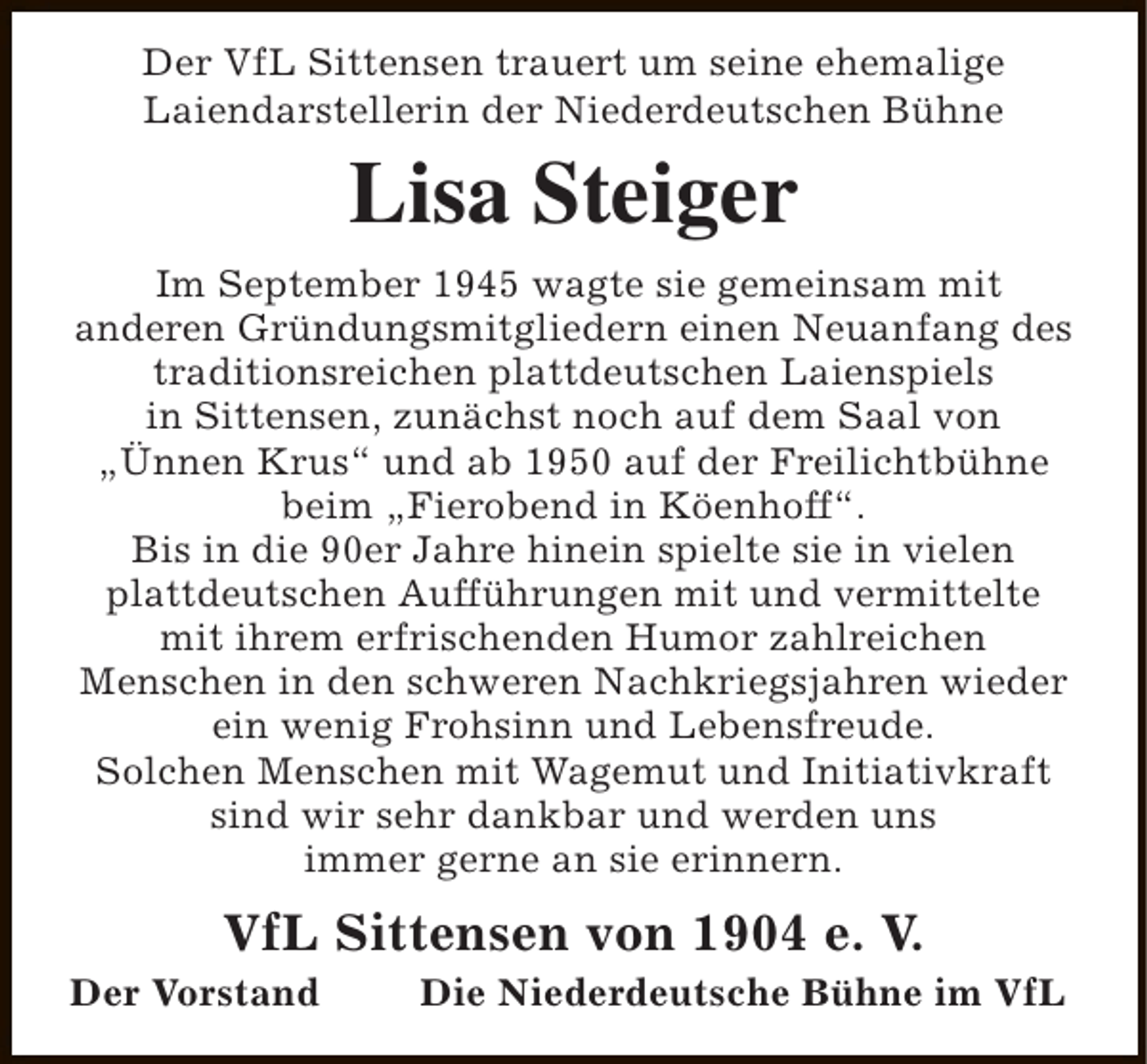 <p>Der VfL Sittensen trauert um seine ehemalige<br />Laiendarstellerin der Niederdeutschen Bühne</p><p>Lisa Steiger<br />Im September 1945 wagte sie gemeinsam mit<br />anderen Gründungsmitgliedern einen Neuanfang des<br />traditionsreichen plattdeutschen Laienspiels<br />in Sittensen, zunächst noch auf dem Saal von<br />„Ünnen Krus“ und ab 1950 auf der Freilichtbühne<br />beim „Fierobend in Köenhoff“.<br />Bis in die 90er Jahre hinein spielte sie in vielen<br />plattdeutschen Aufführungen mit und vermittelte<br />mit ihrem erfrischenden Humor zahlreichen<br />Menschen in den schweren Nachkriegsjahren wieder<br />ein wenig Frohsinn und Lebensfreude.<br />Solchen Menschen mit Wagemut und Initiativkraft<br />sind wir sehr dankbar und werden uns<br />immer gerne an sie erinnern.</p><p>VfL Sittensen von 1904 e. V.</p><p>Der Vorstand</p><p>Die Niederdeutsche Bühne im VfL</p>