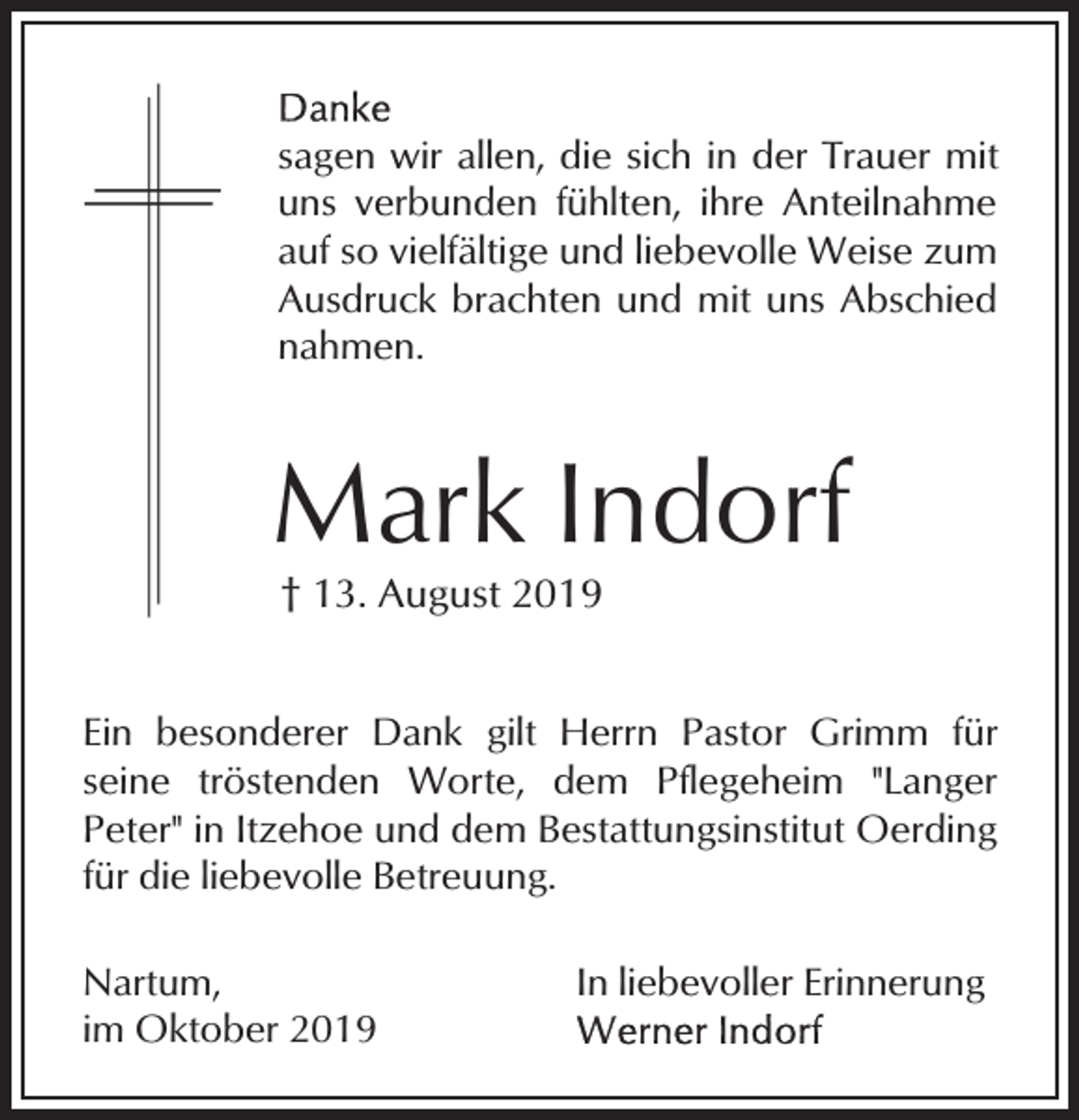 <p>sagen wir allen, die sich in der Trauer mit<br />uns verbunden fühlten, ihre Anteilnahme<br />auf so vielfältige und liebevolle Weise zum<br />Ausdruck brachten und mit uns Abschied<br />nahmen.</p><p>Mark Indorf<br />† 13. August 2019</p><p>Ein besonderer Dank gilt Herrn Pastor Grimm für<br />seine tröstenden Worte, dem Pflegeheim "Langer<br />Peter" in Itzehoe und dem Bestattungsinstitut Oerding<br />für die liebevolle Betreuung.<br />Nartum,<br />im Oktober 2019</p><p>In liebevoller Erinnerung</p>
