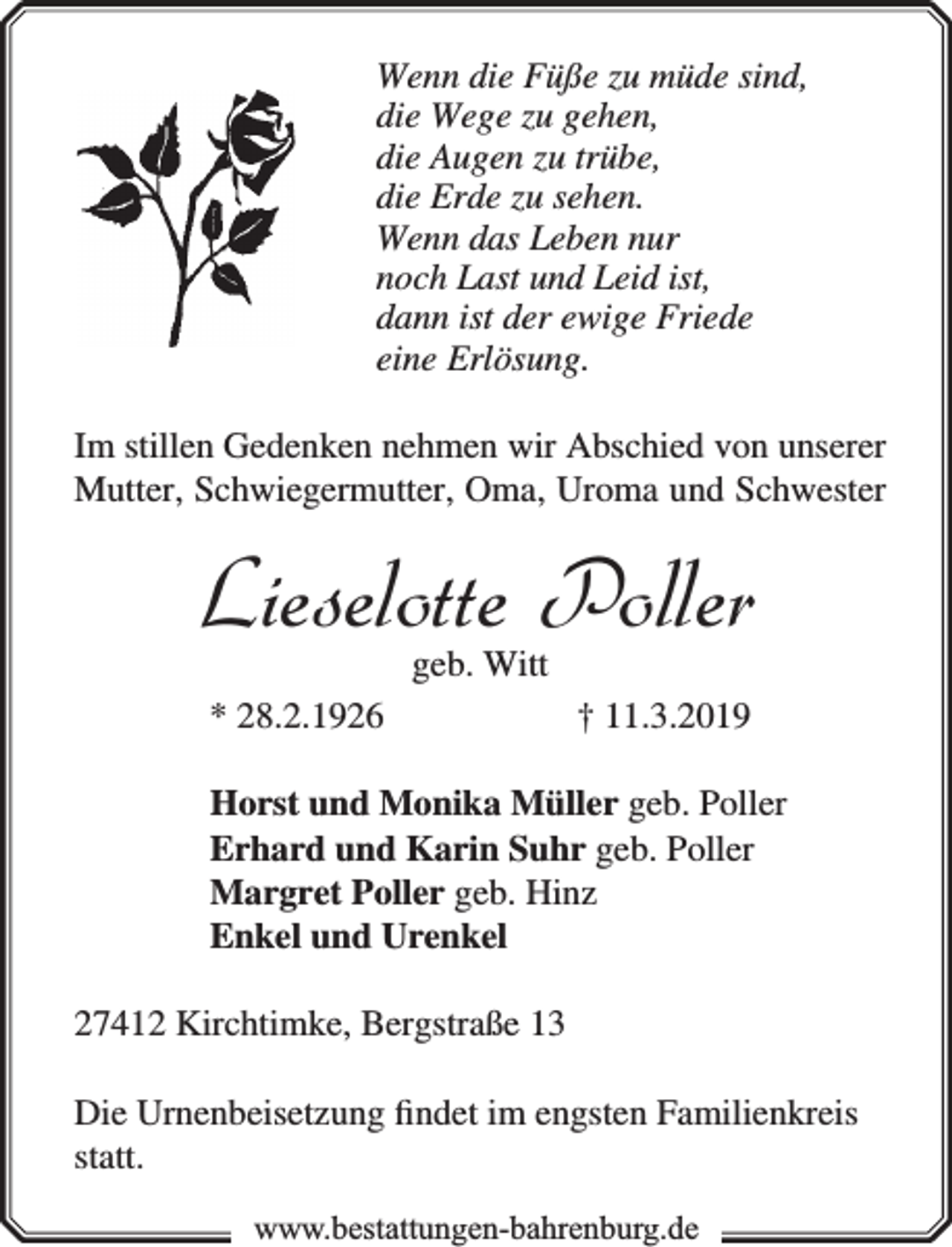 <p>Wenn die Füße zu müde sind,<br />die Wege zu gehen,<br />die Augen zu trübe,<br />die Erde zu sehen.<br />Wenn das Leben nur<br />noch Last und Leid ist,<br />dann ist der ewige Friede<br />eine Erlösung.<br />Im stillen Gedenken nehmen wir Abschied von unserer<br />Mutter, Schwiegermutter, Oma, Uroma und Schwester</p><p>Lieselotte Poller<br />geb. Witt</p><p>* 28.2.1926</p><p>† 11.3.2019</p><p>Horst und Monika Müller geb. Poller<br />Erhard und Karin Suhr geb. Poller<br />Margret Poller geb. Hinz<br />Enkel und Urenkel<br />27412 Kirchtimke, Bergstraße 13<br />Die Urnenbeisetzung ﬁndet im engsten Familienkreis<br />statt.<br />www.bbestattungen-bbahhrenbburg.dde</p>