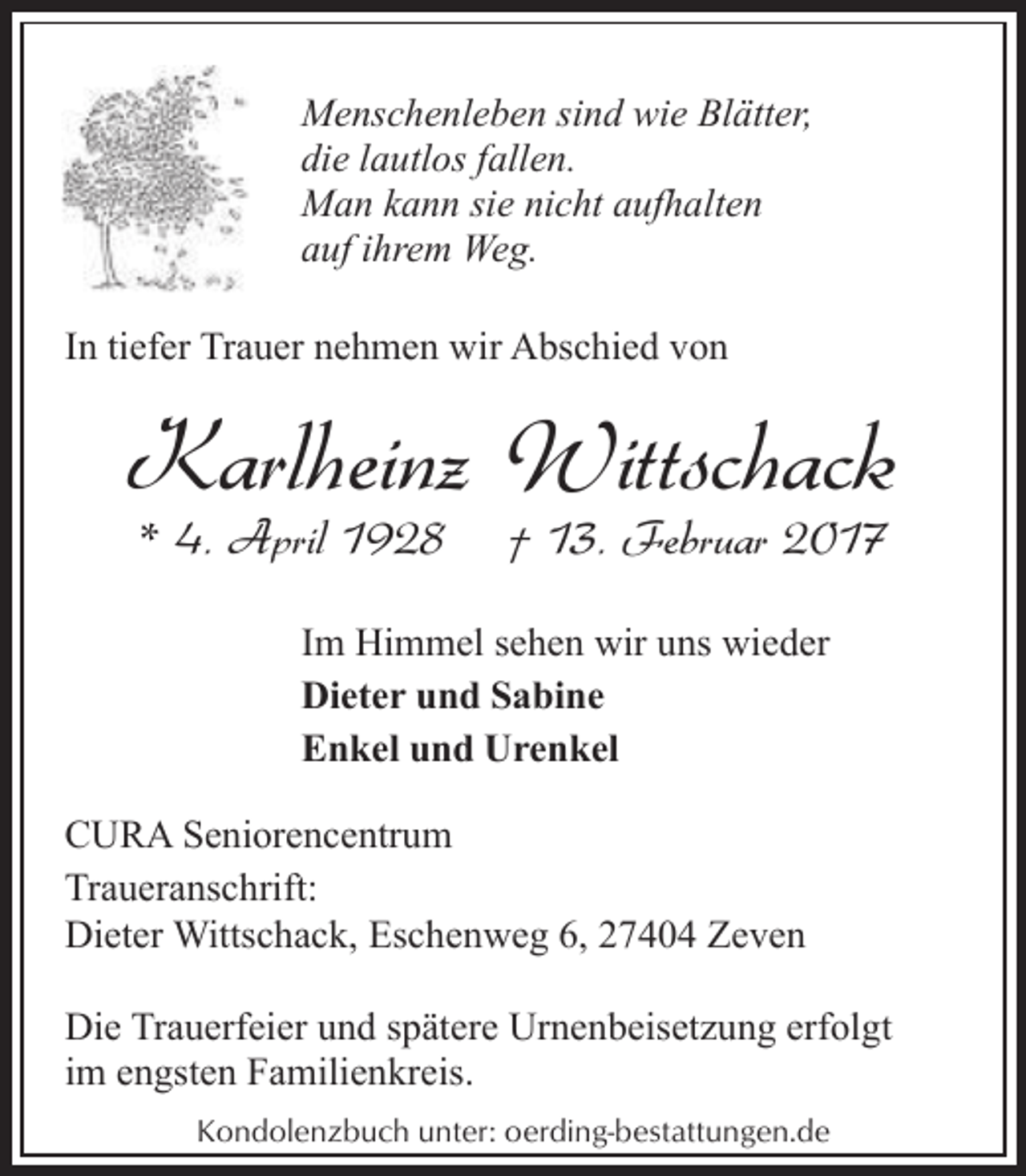 <p>Menschenleben sind wie Blätter,<br />die lautlos fallen.<br />Man kann sie nicht aufhalten<br />auf ihrem Weg.<br />In tiefer Trauer nehmen wir Abschied von</p><p>Karlheinz Wittschack<br />* 4. April 1928</p><p>† 13. Februar 2017</p><p>Im Himmel sehen wir uns wieder<br />Dieter und Sabine<br />Enkel und Urenkel<br />CURA Seniorencentrum<br />Traueranschrift:<br />Dieter Wittschack, Eschenweg 6, 27404 Zeven<br />Die Trauerfeier und spätere Urnenbeisetzung erfolgt<br />im engsten Familienkreis.<br />Kondolenzbuch unter: oerding-bestattungen.de</p>