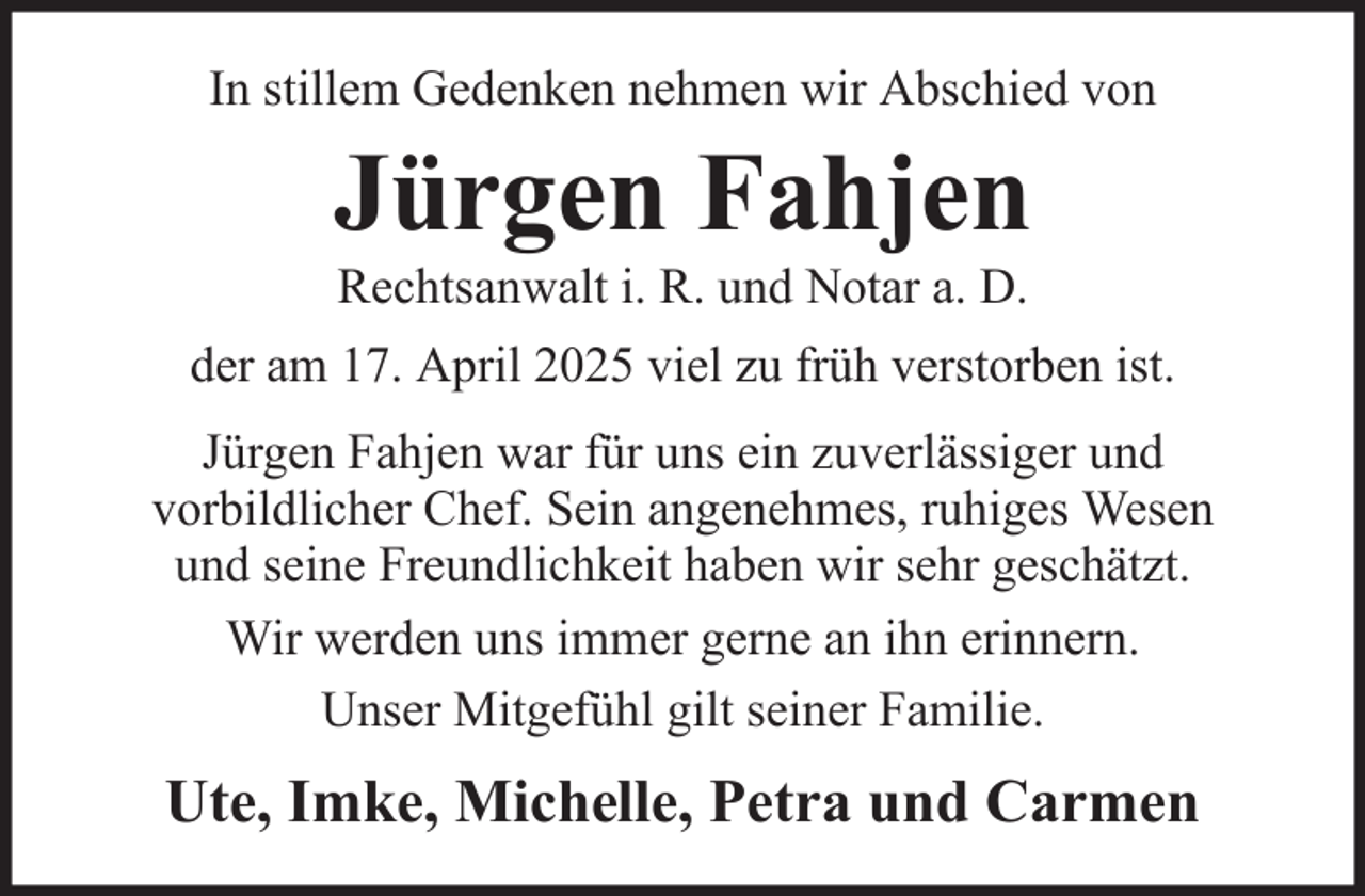 <p>In stillem Gedenken nehmen wir Abschied von</p><p>Jürgen Fahjen<br />Rechtsanwalt i. R. und Notar a. D.<br />der am 17. April 2025 viel zu früh verstorben ist.<br />Jürgen Fahjen war für uns ein zuverlässiger und<br />vorbildlicher Chef. Sein angenehmes, ruhiges Wesen<br />und seine Freundlichkeit haben wir sehr geschätzt.<br />Wir werden uns immer gerne an ihn erinnern.<br />Unser Mitgefühl gilt seiner Familie.</p><p>Ute, Imke, Michelle, Petra und Carmen</p>