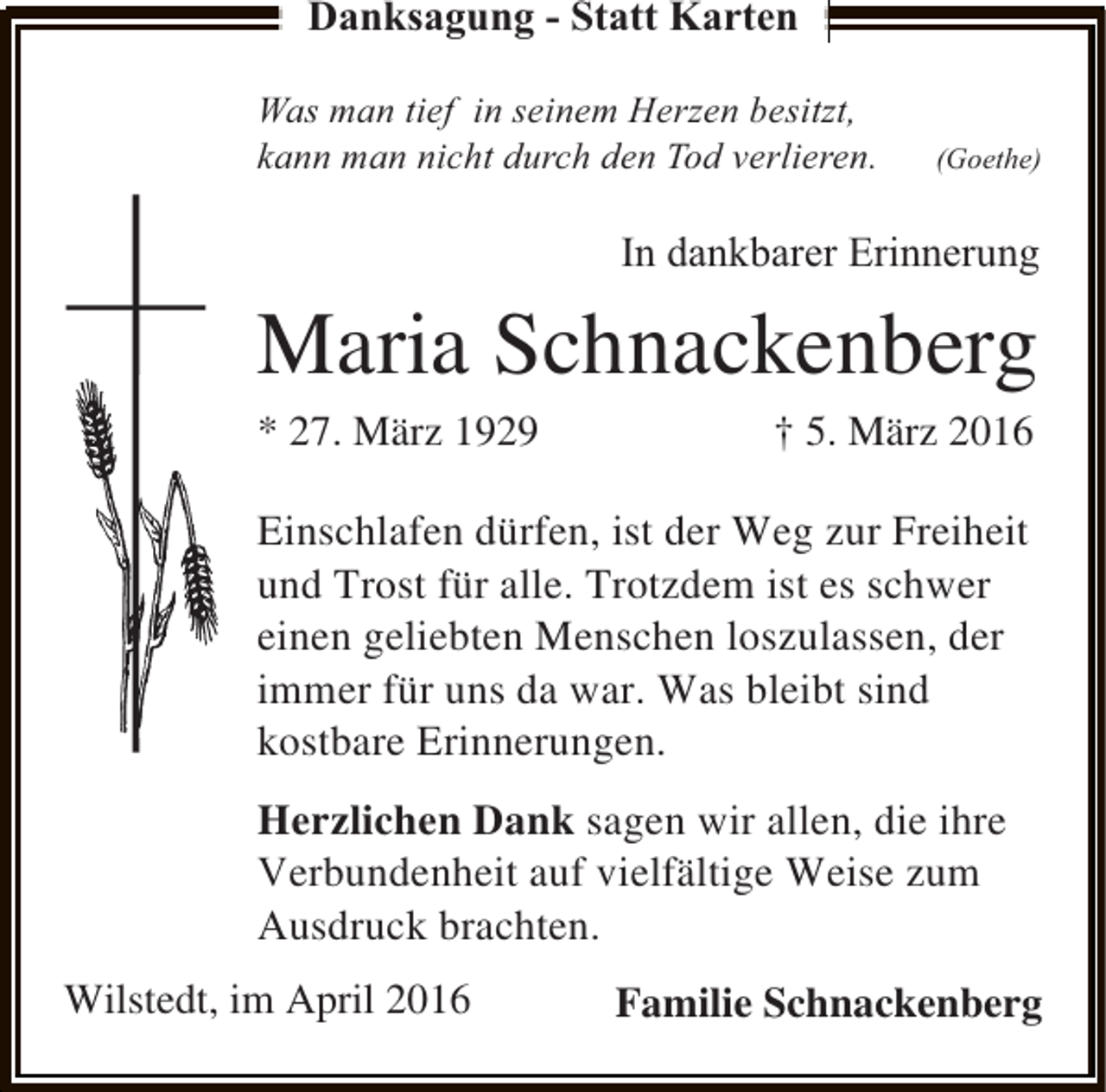 <p>Danksagung - Statt Karten<br />Was man tief in seinem Herzen besitzt,<br />kann man nicht durch den Tod verlieren.</p><p>(Goethe)</p><p>In dankbarer Erinnerung</p><p>Maria Schnackenberg<br />* 27. März 1929</p><p>† 5. März 2016</p><p>Einschlafen dürfen, ist der Weg zur Freiheit<br />und Trost für alle. Trotzdem ist es schwer<br />einen geliebten Menschen loszulassen, der<br />immer für uns da war. Was bleibt sind<br />kostbare Erinnerungen.<br />Herzlichen Dank sagen wir allen, die ihre<br />Verbundenheit auf vielfältige Weise zum<br />Ausdruck brachten.<br />Wilstedt, im April 2016</p><p>Familie Schnackenberg</p>