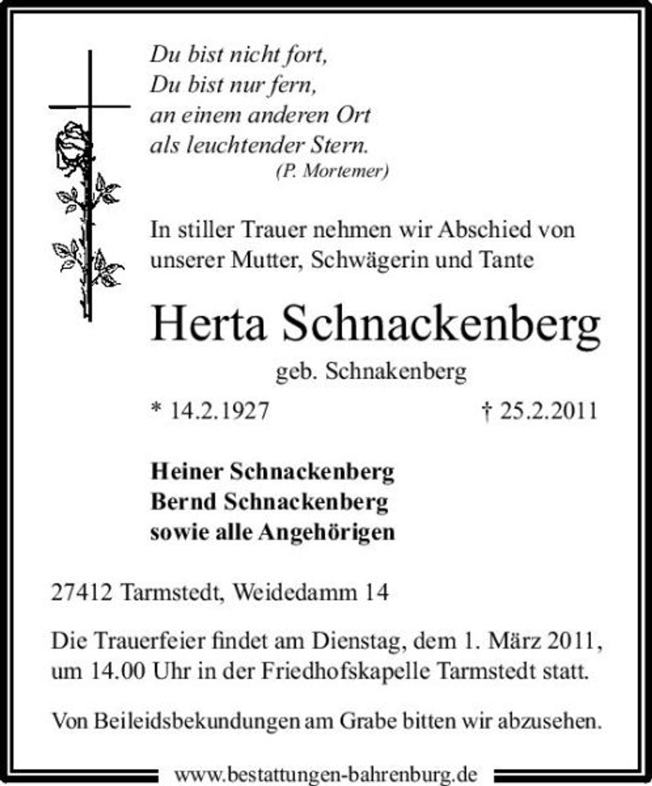 <p>Du bist nicht fort, Du bist nur fern, an einem anderen Ort als leuchtender Stern.<br />(P. Mortemer)</p><p>In stiller Trauer nehmen wir Abschied von unserer Mutter, Schwägerin und Tante</p><p>Herta Schnackenberg<br />geb. Schnakenberg * 14.2.1927 Heiner Schnackenberg Bernd Schnackenberg sowie alle Angehörigen 27412 Tarmstedt, Weidedamm 14 Die Trauerfeier ﬁndet am Dienstag, dem 1. März 2011, um 14.00 Uhr in der Friedhofskapelle Tarmstedt statt.<br />Von Beileidsbekundungen am Grabe bitten wir abzusehen.<br />www.bestattungen-bahrenburg.de</p><p>† 25.2.2011</p>