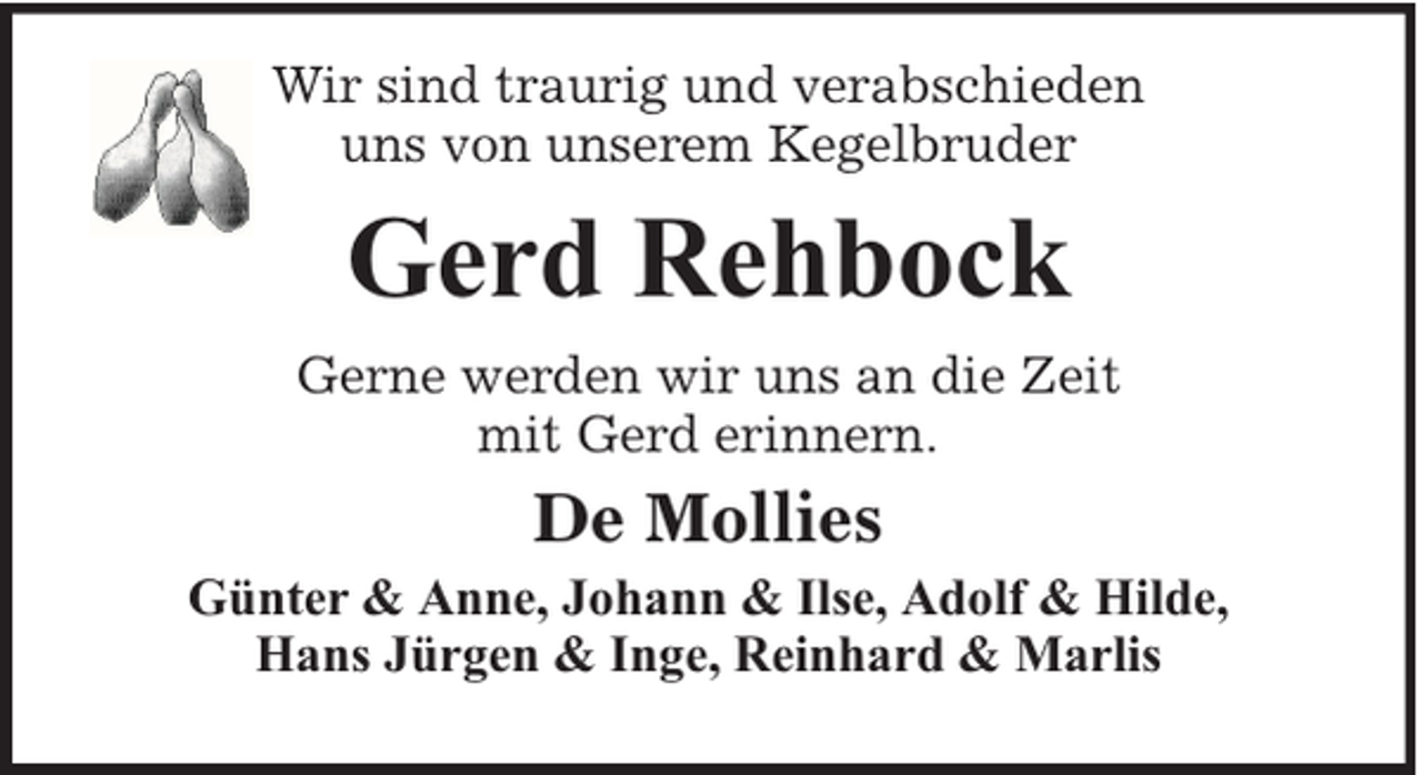 <p>Wir sind traurig und verabschieden<br />uns von unserem Kegelbruder</p><p>Gerd Rehbock<br />Gerne werden wir uns an die Zeit<br />mit Gerd erinnern.</p><p>De Mollies<br />Günter &amp; Anne, Johann &amp; Ilse, Adolf &amp; Hilde,<br />Hans Jürgen &amp; Inge, Reinhard &amp; Marlis</p>