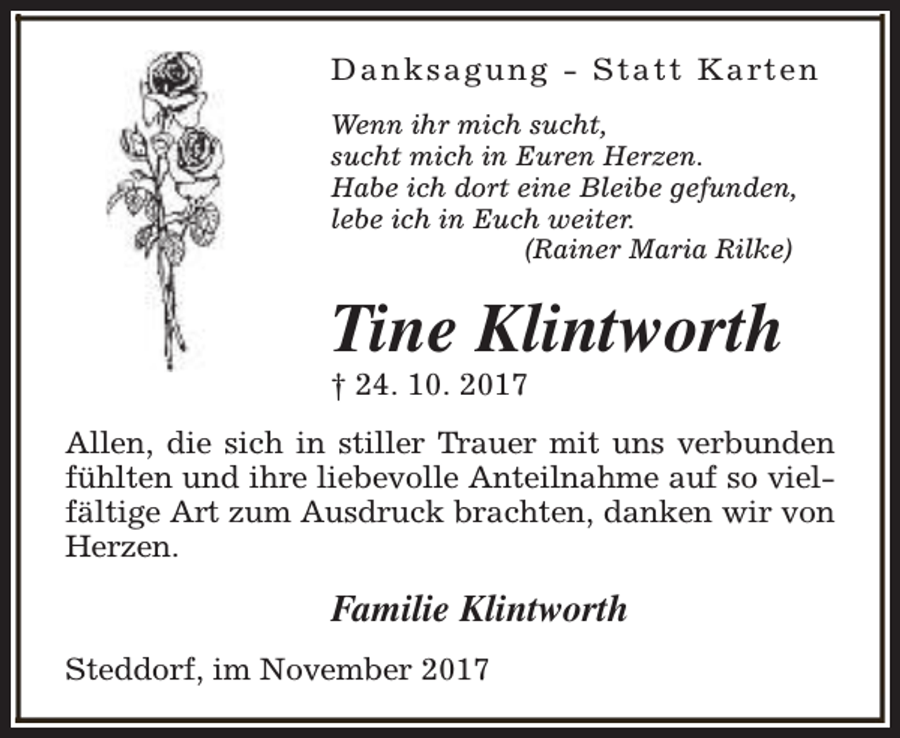 <p>D a n k s a g u n g - S t a t t K a rt e n<br />Wenn ihr mich sucht,<br />sucht mich in Euren Herzen.<br />Habe ich dort eine Bleibe gefunden,<br />lebe ich in Euch weiter.<br />(Rainer Maria Rilke)</p><p>Tine Klintworth<br />† 24. 10. 2017</p><p>Allen, die sich in stiller Trauer mit uns verbunden<br />fühlten und ihre liebevolle Anteilnahme auf so vielfältige Art zum Ausdruck brachten, danken wir von<br />Herzen.</p><p>Familie Klintworth<br />Steddorf, im November 2017</p>