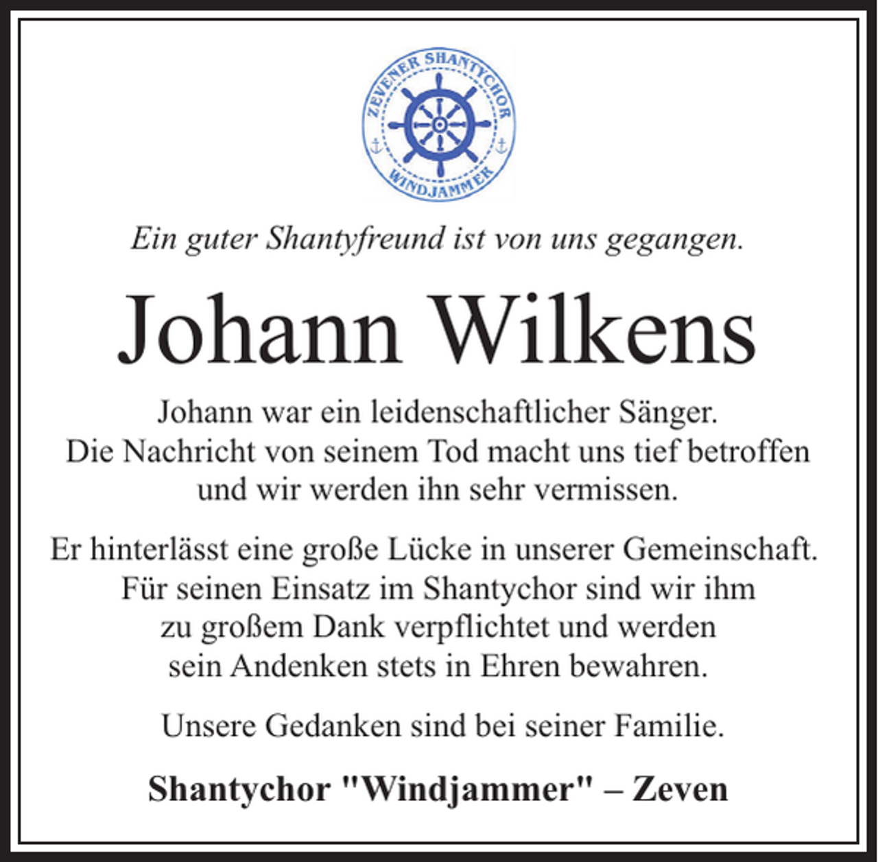 <p>Ein guter Shantyfreund ist von uns gegangen.</p><p>Johann Wilkens</p><p>Johann war ein leidenschaftlicher Sänger.<br />Die Nachricht von seinem Tod macht uns tief betroffen<br />und wir werden ihn sehr vermissen.<br />Er hinterlässt eine große Lücke in unserer Gemeinschaft.<br />Für seinen Einsatz im Shantychor sind wir ihm<br />zu großem Dank verpflichtet und werden<br />sein Andenken stets in Ehren bewahren.<br />Unsere Gedanken sind bei seiner Familie.</p><p>Shantychor "Windjammer" – Zeven</p>