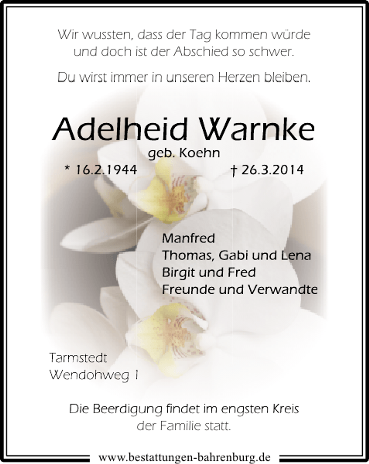 <p>Wir wussten, dass der Tag kommen würde<br />und doch ist der Abschied so schwer.<br />Du wirst immer in unseren Herzen bleiben.</p><p>Adelheid Warnke<br />geb. Koehn<br />* 16.2.1944</p><p>† 26.3.2014</p><p>Manfred<br />Thomas, Gabi und Lena<br />Birgit und Fred<br />Freunde und Verwandte</p><p>Tarmstedt<br />Wendohweg 1<br />Die Beerdigung findet im engsten Kreis<br />der Familie statt.<br />www.bestattungen-bahrenburg.de</p>
