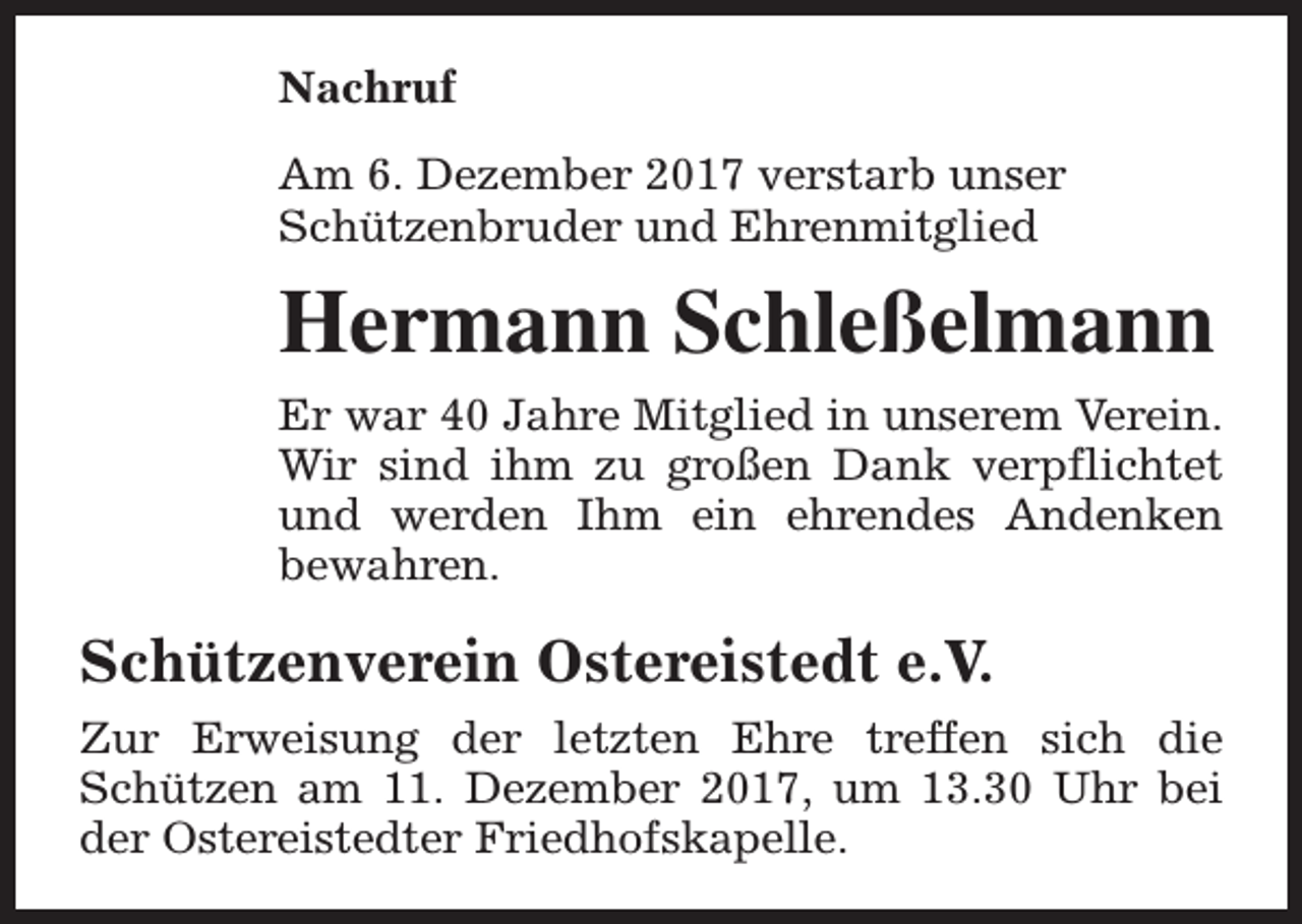 <p>Nachruf<br />Am 6. Dezember 2017 verstarb unser<br />Schützenbruder und Ehrenmitglied</p><p>Hermann Schleßelmann<br />Er war 40 Jahre Mitglied in unserem Verein.<br />Wir sind ihm zu großen Dank verpflichtet<br />und werden Ihm ein ehrendes Andenken<br />bewahren.</p><p>Schützenverein Ostereistedt e.V.<br />Zur Erweisung der letzten Ehre treffen sich die<br />Schützen am 11. Dezember 2017, um 13.30 Uhr bei<br />der Ostereistedter Friedhofskapelle.</p>