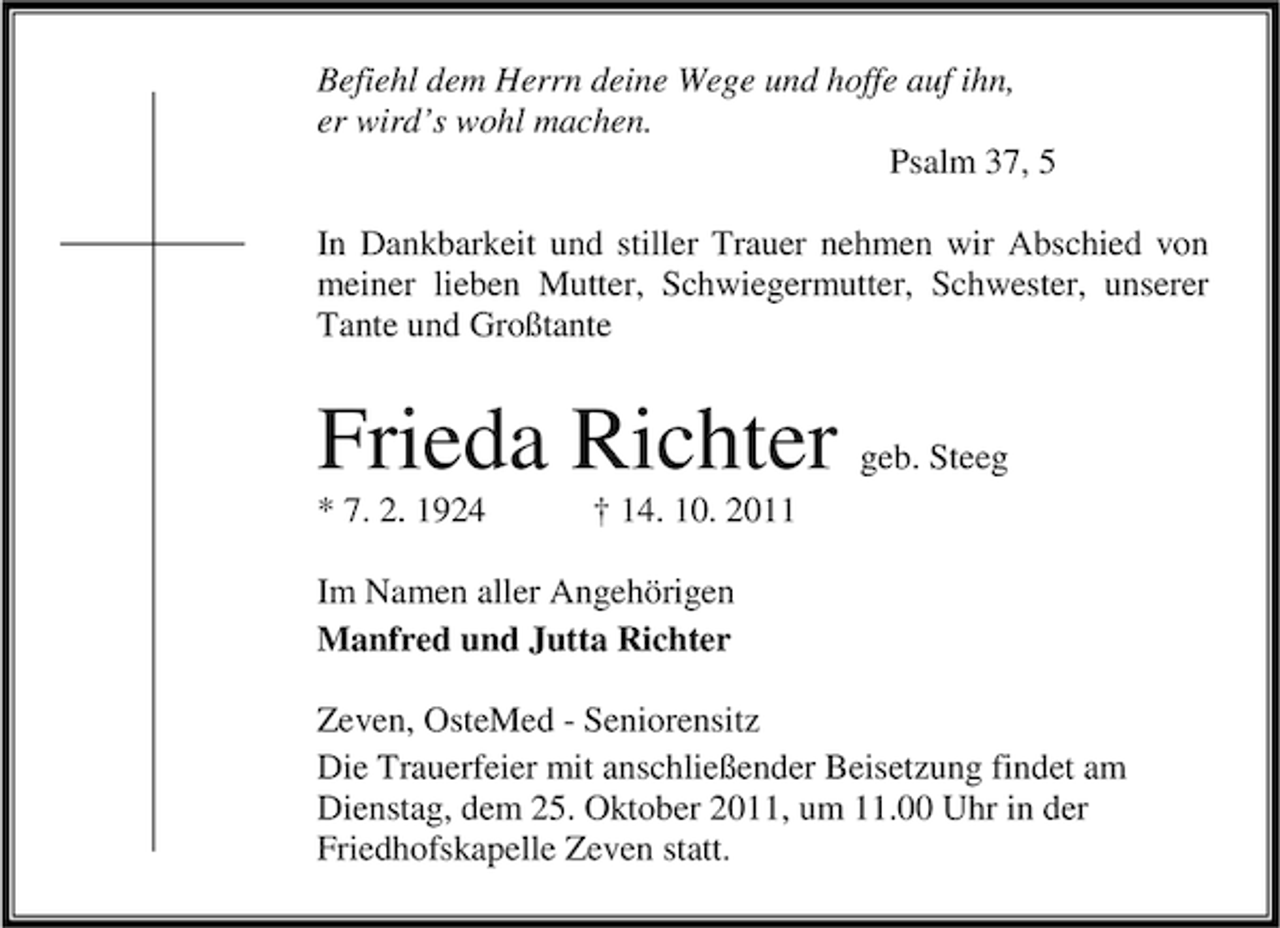 <p>Befiehl dem Herrn deine Wege und hoffe auf ihn,<br />er wird’s wohl machen.<br />Psalm 37, 5<br />In Dankbarkeit und stiller Trauer nehmen wir Abschied von<br />meiner lieben Mutter, Schwiegermutter, Schwester, unserer<br />Tante und Großtante</p><p>Frieda Richter<br />* 7. 2. 1924</p><p>geb. Steeg</p><p>† 14. 10. 2011</p><p>Im Namen aller Angehörigen<br />Manfred und Jutta Richter<br />Zeven, OsteMed - Seniorensitz<br />Die Trauerfeier mit anschließender Beisetzung findet am<br />Dienstag, dem 25. Oktober 2011, um 11.00 Uhr in der<br />Friedhofskapelle Zeven statt.</p>