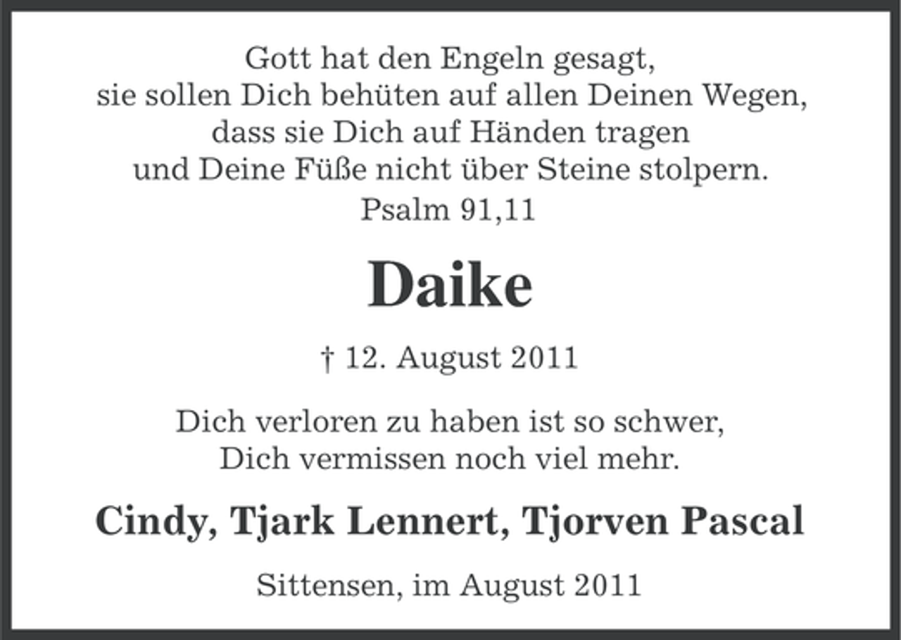 <p>Gott hat den Engeln gesagt,<br />sie sollen Dich behüten auf allen Deinen Wegen,<br />dass sie Dich auf Händen tragen<br />und Deine Füße nicht über Steine stolpern.<br />Psalm 91,11</p><p>Daike<br />† 12. August 2011<br />Dich verloren zu haben ist so schwer,<br />Dich vermissen noch viel mehr.</p><p>Cindy, Tjark Lennert, Tjorven Pascal<br />Sittensen, im August 2011</p>