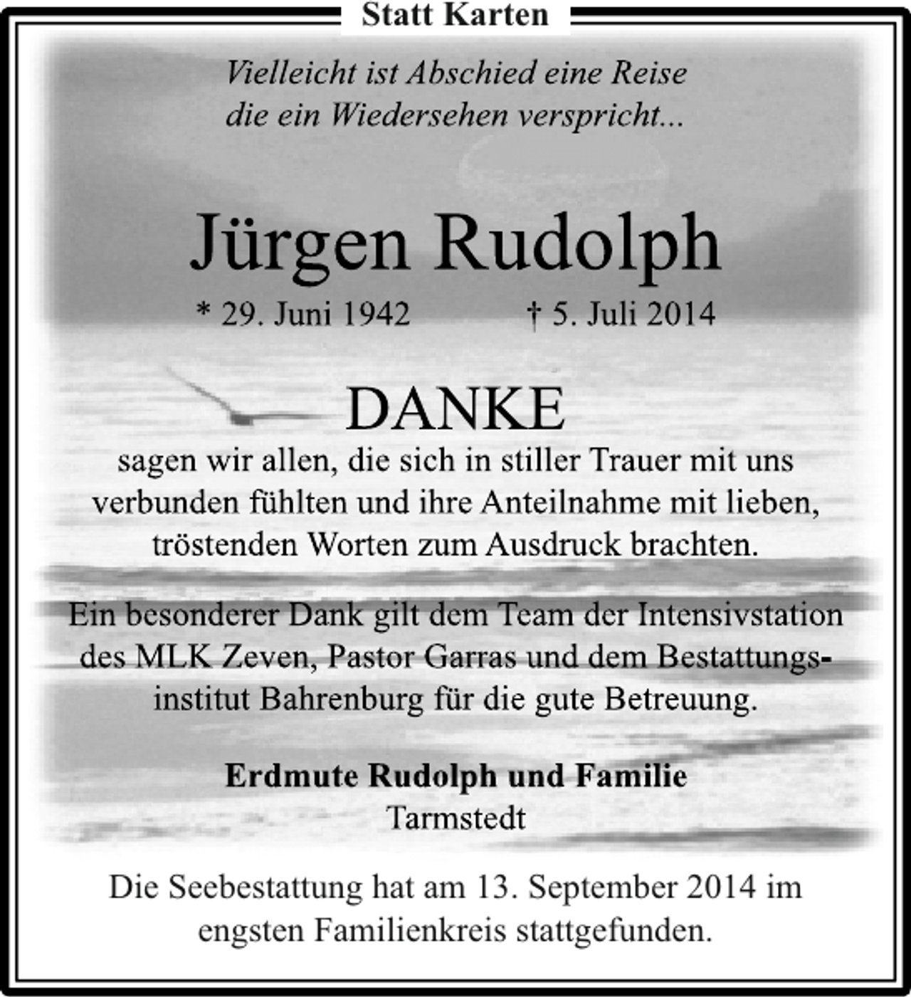 <p>Statt Karten<br />Vielleicht ist Abschied eine Reise<br />die ein Wiedersehen verspricht...</p><p>Jürgen Rudolph<br />* 29. Juni 1942</p><p>† 5. Juli 2014</p><p>DANKE</p><p>sagen wir allen, die sich in stiller Trauer mit uns<br />verbunden fühlten und ihre Anteilnahme mit lieben,<br />tröstenden Worten zum Ausdruck brachten.<br />Ein besonderer Dank gilt dem Team der Intensivstation<br />des MLK Zeven, Pastor Garras und dem Bestattungsinstitut Bahrenburg für die gute Betreuung.<br />Erdmute Rudolph und Familie<br />Tarmstedt<br />Die Seebestattung hat am 13. September 2014 im<br />engsten Familienkreis stattgefunden.</p>