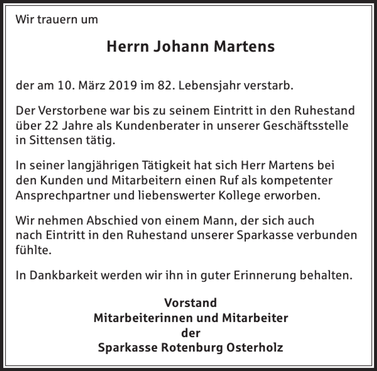 <p>Wir trauern um</p><p>Herrn Johann Martens<br />der am 10. März 2019 im 82. Lebensjahr verstarb.<br />Der Verstorbene war bis zu seinem Eintritt in den Ruhestand<br />über 22 Jahre als Kundenberater in unserer Geschäftsstelle<br />in Sittensen tätig.<br />In seiner langjährigen Tätigkeit hat sich Herr Martens bei<br />den Kunden und Mitarbeitern einen Ruf als kompetenter<br />Ansprechpartner und liebenswerter Kollege erworben.<br />Wir nehmen Abschied von einem Mann, der sich auch<br />nach Eintritt in den Ruhestand unserer Sparkasse verbunden<br />fühlte.<br />In Dankbarkeit werden wir ihn in guter Erinnerung behalten.<br />Vorstand<br />Mitarbeiterinnen und Mitarbeiter<br />der<br />Sparkasse Rotenburg Osterholz</p>