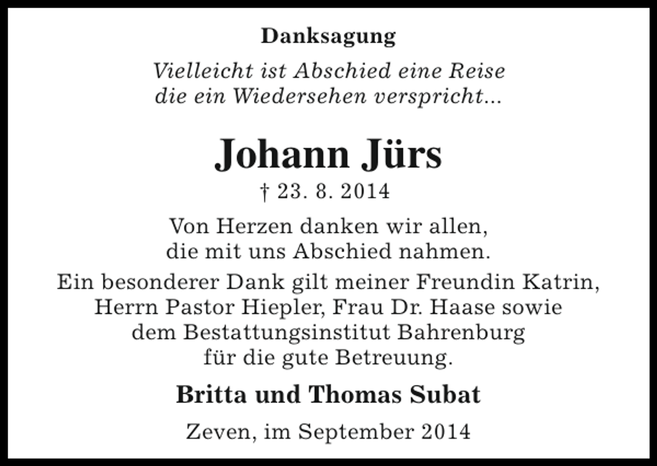 <p>Danksagung<br />Vielleicht ist Abschied eine Reise<br />die ein Wiedersehen verspricht...</p><p>Johann Jürs<br />† 23. 8. 2014</p><p>Von Herzen danken wir allen,<br />die mit uns Abschied nahmen.<br />Ein besonderer Dank gilt meiner Freundin Katrin,<br />Herrn Pastor Hiepler, Frau Dr. Haase sowie<br />dem Bestattungsinstitut Bahrenburg<br />für die gute Betreuung.</p><p>Britta und Thomas Subat<br />Zeven, im September 2014</p>