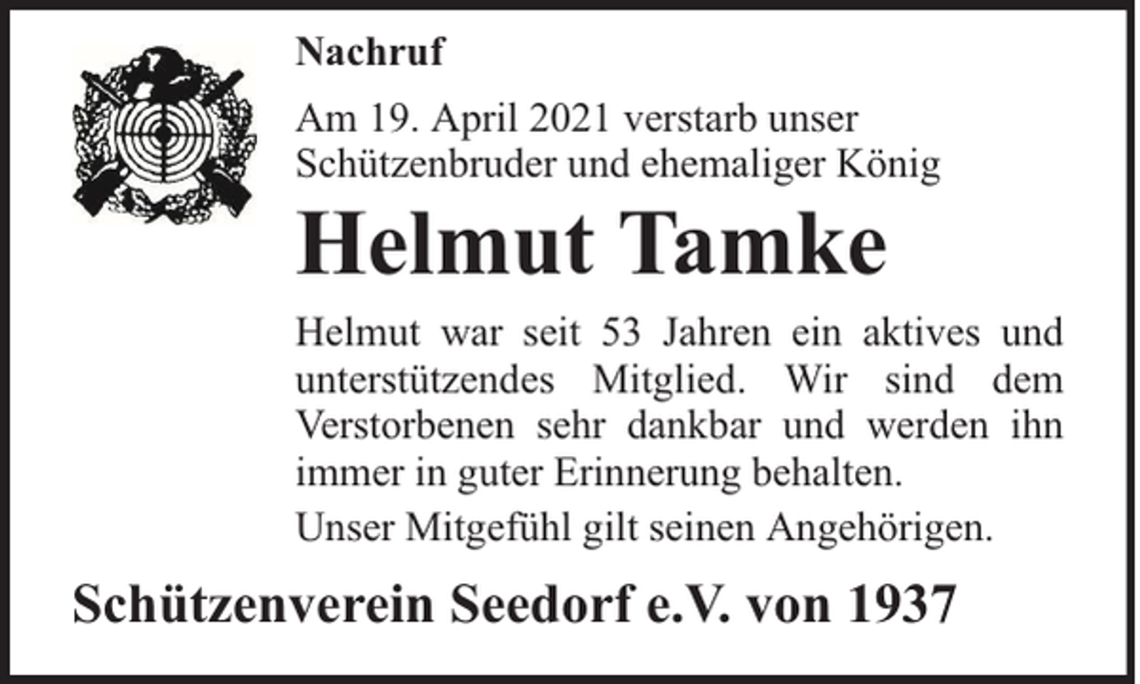 <p>Nachruf<br />Am 19. April 2021 verstarb unser<br />Schützenbruder und ehemaliger König</p><p>Helmut Tamke</p><p>Helmut war seit 53 Jahren ein aktives und<br />unterstützendes Mitglied. Wir sind dem<br />Verstorbenen sehr dankbar und werden ihn<br />immer in guter Erinnerung behalten.<br />Unser Mitgefühl gilt seinen Angehörigen.</p><p>Schützenverein Seedorf e.V. von 1937</p>