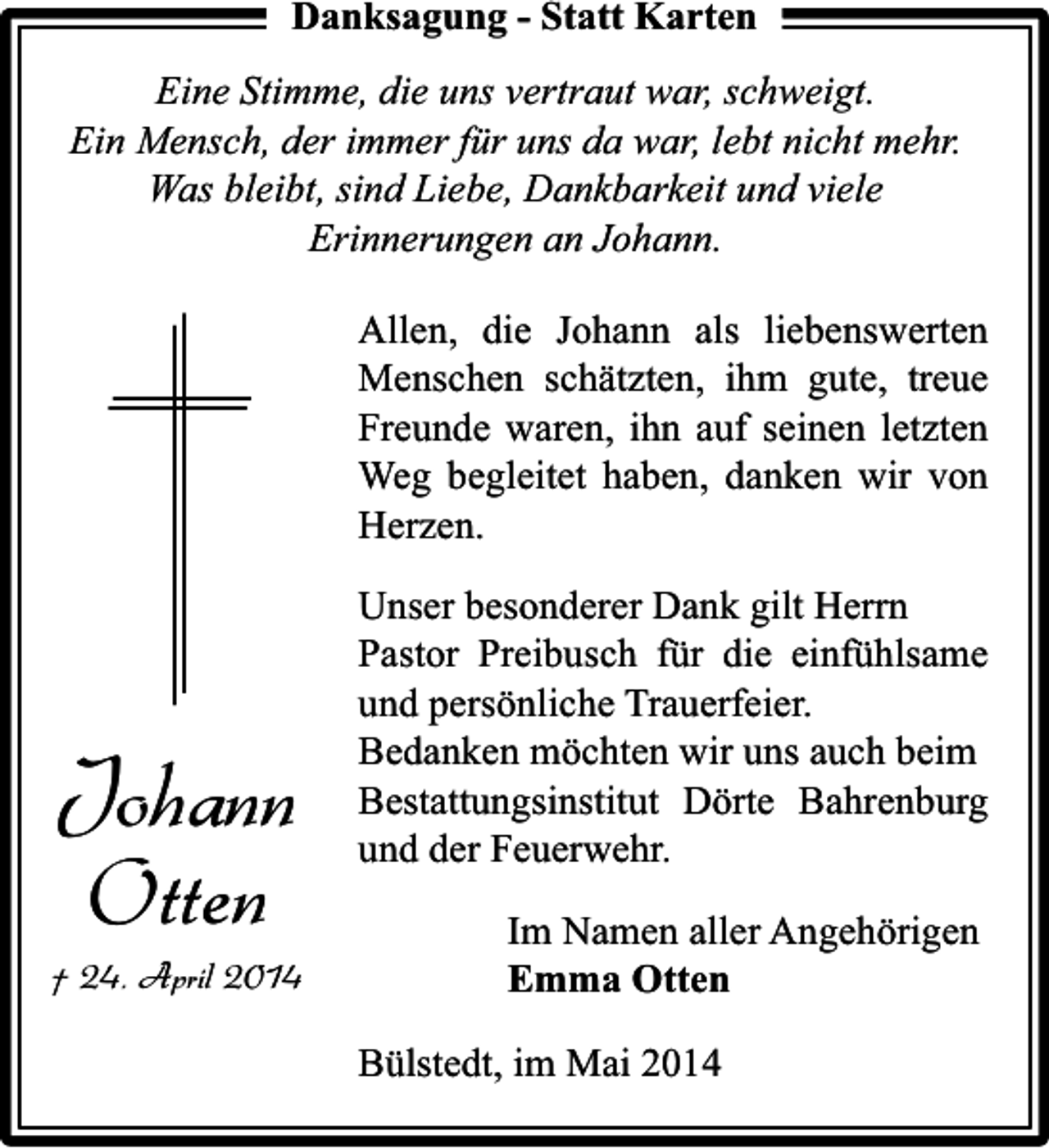 <p>Danksagung - Statt Karten<br />Eine Stimme, die uns vertraut war, schweigt.<br />Ein Mensch, der immer für uns da war, lebt nicht mehr.<br />Was bleibt, sind Liebe, Dankbarkeit und viele<br />Erinnerungen an Johann.<br />Allen, die Johann als liebenswerten<br />Menschen schätzten, ihm gute, treue<br />Freunde waren, ihn auf seinen letzten<br />Weg begleitet haben, danken wir von<br />Herzen.</p><p>Johann<br />Otten</p><p>† 24. April 2014</p><p>Unser besonderer Dank gilt Herrn<br />Pastor Preibusch für die einfühlsame<br />und persönliche Trauerfeier.<br />Bedanken möchten wir uns auch beim<br />Bestattungsinstitut Dörte Bahrenburg<br />und der Feuerwehr.<br />Im Namen aller Angehörigen<br />Emma Otten<br />Bülstedt, im Mai 2014</p>