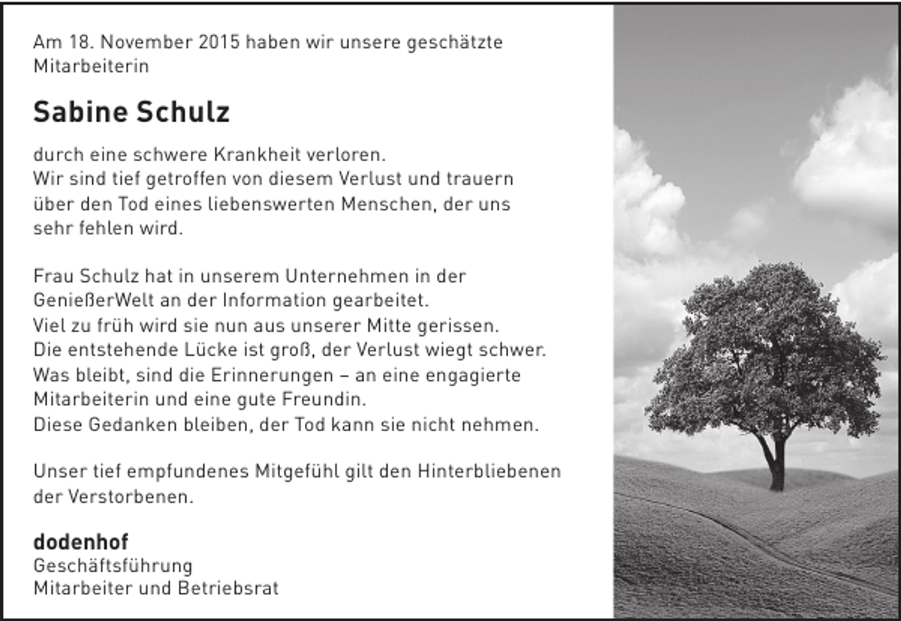<p>Am 18. November 2015 haben wir unsere geschätzte<br />Mitarbeiterin</p><p>Sabine Schulz<br />durch eine schwere Krankheit verloren.<br />Wir sind tief getroffen von diesem Verlust und trauern<br />über den Tod eines liebenswerten Menschen, der uns<br />sehr fehlen wird.<br />Frau Schulz hat in unserem Unternehmen in der<br />GenießerWelt an der Information gearbeitet.<br />Viel zu früh wird sie nun aus unserer Mitte gerissen.<br />Die entstehende Lücke ist groß, der Verlust wiegt schwer.<br />Was bleibt, sind die Erinnerungen – an eine engagierte<br />Mitarbeiterin und eine gute Freundin.<br />Diese Gedanken bleiben, der Tod kann sie nicht nehmen.<br />Unser tief empfundenes Mitgefühl gilt den Hinterbliebenen<br />der Verstorbenen.</p><p>dodenhof</p><p>Geschäftsführung<br />Mitarbeiter und Betriebsrat</p>