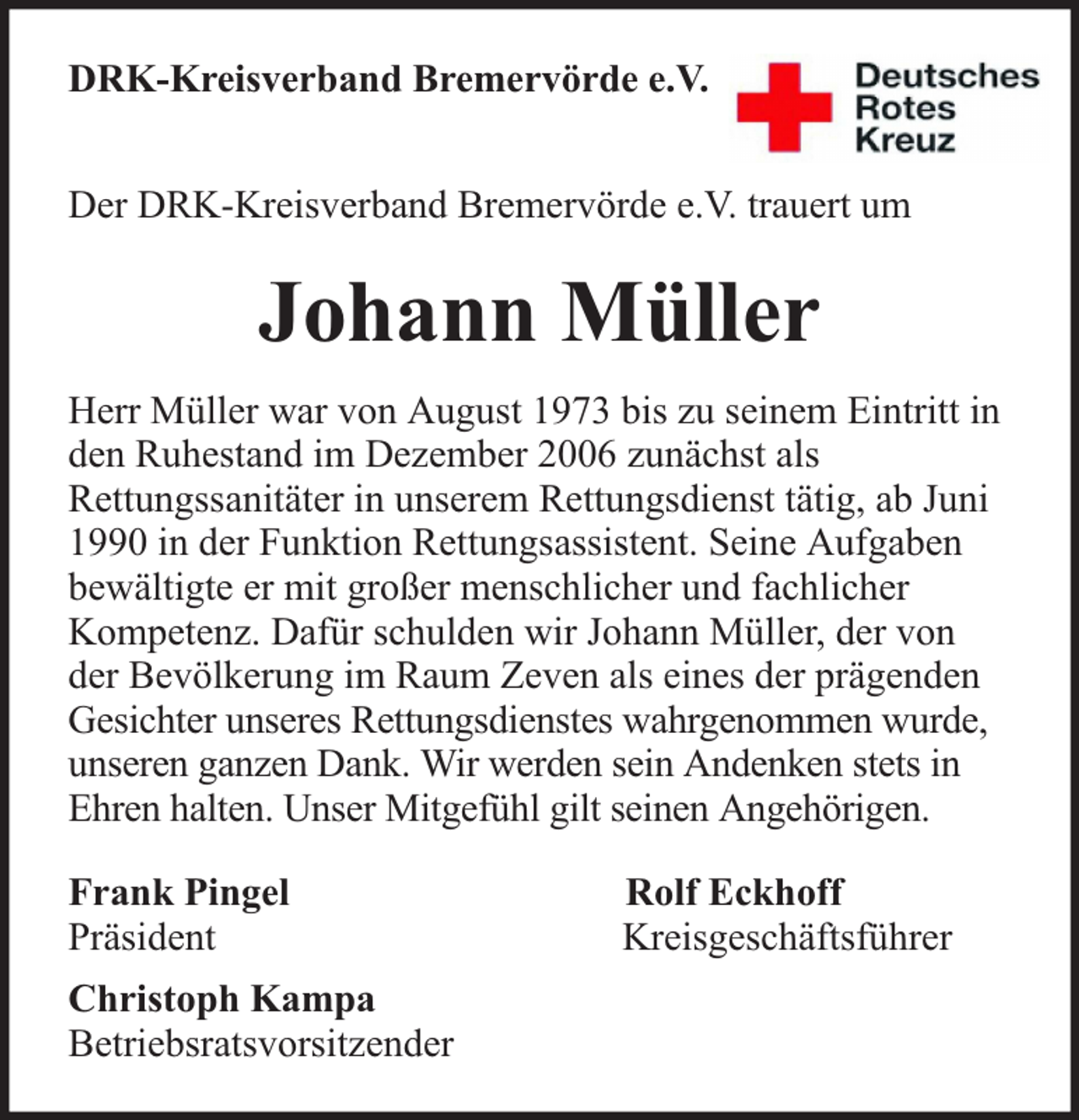 <p>DRK-Kreisverband Bremervörde e.V.<br />Der DRK-Kreisverband Bremervörde e.V. trauert um</p><p>Johann Müller<br />Herr Müller war von August 1973 bis zu seinem Eintritt in<br />den Ruhestand im Dezember 2006 zunächst als<br />Rettungssanitäter in unserem Rettungsdienst tätig, ab Juni<br />1990 in der Funktion Rettungsassistent. Seine Aufgaben<br />bewältigte er mit großer menschlicher und fachlicher<br />Kompetenz. Dafür schulden wir Johann Müller, der von<br />der Bevölkerung im Raum Zeven als eines der prägenden<br />Gesichter unseres Rettungsdienstes wahrgenommen wurde,<br />unseren ganzen Dank. Wir werden sein Andenken stets in<br />Ehren halten. Unser Mitgefühl gilt seinen Angehörigen.<br />Frank Pingel<br />Präsident<br />Christoph Kampa<br />Betriebsratsvorsitzender</p><p>Rolf Eckhoff<br />Kreisgeschäftsführer</p>