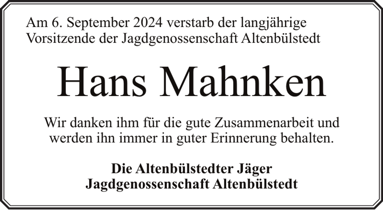 <p>Am 6. September 2024 verstarb der langjährige<br />Vorsitzende der Jagdgenossenschaft Altenbülstedt</p><p>Hans Mahnken<br />Wir danken ihm für die gute Zusammenarbeit und<br />werden ihn immer in guter Erinnerung behalten.<br />Die Altenbülstedter Jäger<br />Jagdgenossenschaft Altenbülstedt</p>
