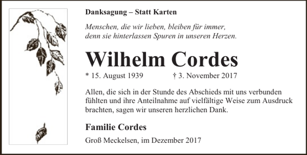 <p>Danksagung – Statt Karten<br />Menschen, die wir lieben, bleiben für immer,<br />denn sie hinterlassen Spuren in unseren Herzen.</p><p>Wilhelm Cordes</p><p>* 15. August 1939</p><p>† 3. November 2017</p><p>Allen, die sich in der Stunde des Abschieds mit uns verbunden<br />fühlten und ihre Anteilnahme auf vielfältige Weise zum Ausdruck<br />brachten, sagen wir unseren herzlichen Dank.</p><p>Familie Cordes<br />Groß Meckelsen, im Dezember 2017</p>
