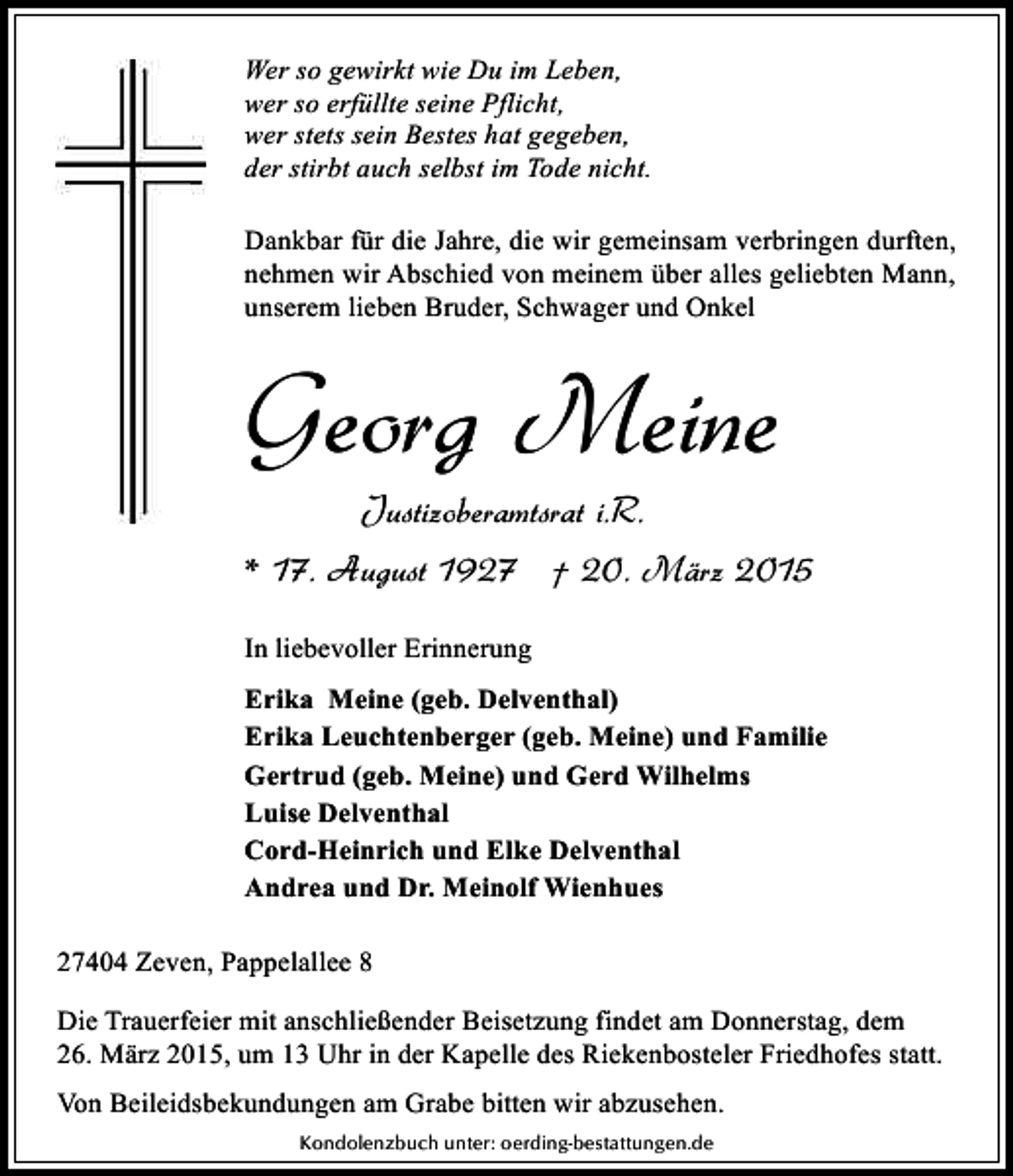 <p>Wer so gewirkt wie Du im Leben,<br />wer so erfüllte seine Pflicht,<br />wer stets sein Bestes hat gegeben,<br />der stirbt auch selbst im Tode nicht.<br />Dankbar für die Jahre, die wir gemeinsam verbringen durften,<br />nehmen wir Abschied von meinem über alles geliebten Mann,<br />unserem lieben Bruder, Schwager und Onkel</p><p>Georg Meine<br />Justizoberamtsrat i.R.</p><p>* 17. August 1927 † 20. März 2015<br />In liebevoller Erinnerung<br />Erika Meine (geb. Delventhal)<br />Erika Leuchtenberger (geb. Meine) und Familie<br />Gertrud (geb. Meine) und Gerd Wilhelms<br />Luise Delventhal<br />Cord-Heinrich und Elke Delventhal<br />Andrea und Dr. Meinolf Wienhues<br />27404 Zeven, Pappelallee 8<br />Die Trauerfeier mit anschließender Beisetzung findet am Donnerstag, dem<br />26. März 2015, um 13 Uhr in der Kapelle des Riekenbosteler Friedhofes statt.<br />Von Beileidsbekundungen am Grabe bitten wir abzusehen.<br />Kondolenzbuch unter: oerding-bestattungen.de</p>