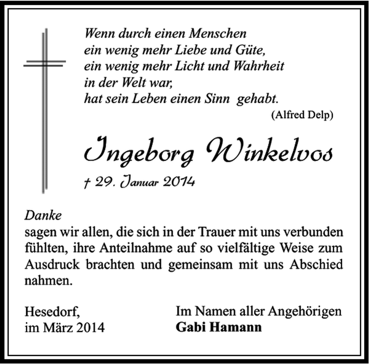 <p>Wenn durch einen Menschen<br />ein wenig mehr Liebe und Güte,<br />ein wenig mehr Licht und Wahrheit<br />in der Welt war,<br />hat sein Leben einen Sinn gehabt.</p><p>(Alfred Delp)</p><p>Ingeborg Winkelvos</p><p>† 29. Januar 2014</p><p>Danke<br />sagen wir allen, die sich in der Trauer mit uns verbunden<br />fühlten, ihre Anteilnahme auf so vielfältige Weise zum<br />Ausdruck brachten und gemeinsam mit uns Abschied<br />nahmen.<br />Hesedorf,<br />im März 2014</p><p>Im Namen aller Angehörigen<br />Gabi Hamann</p>