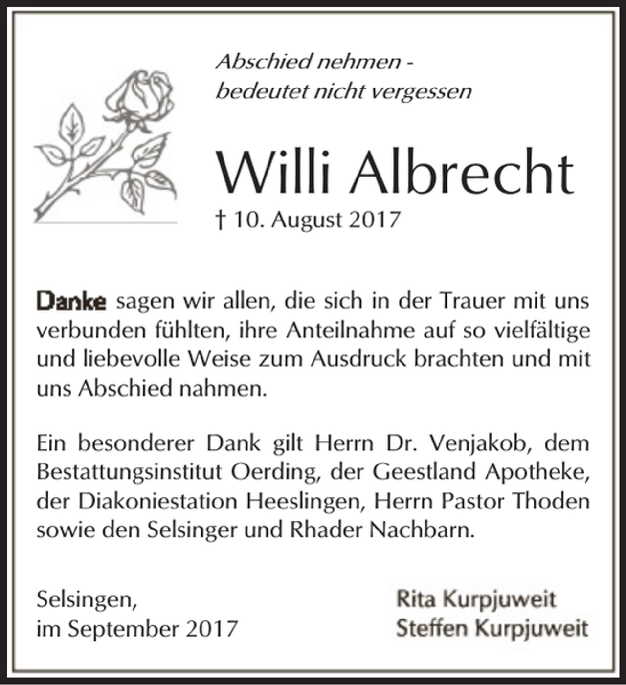 <p>Abschied nehmen bedeutet nicht vergessen</p><p>Willi Albrecht<br />† 10. August 2017</p><p>sagen wir allen, die sich in der Trauer mit uns<br />verbunden fühlten, ihre Anteilnahme auf so vielfältige<br />und liebevolle Weise zum Ausdruck brachten und mit<br />uns Abschied nahmen.<br />Ein besonderer Dank gilt Herrn Dr. Venjakob, dem<br />Bestattungsinstitut Oerding, der Geestland Apotheke,<br />der Diakoniestation Heeslingen, Herrn Pastor Thoden<br />sowie den Selsinger und Rhader Nachbarn.<br />Selsingen,<br />im September 2017</p>