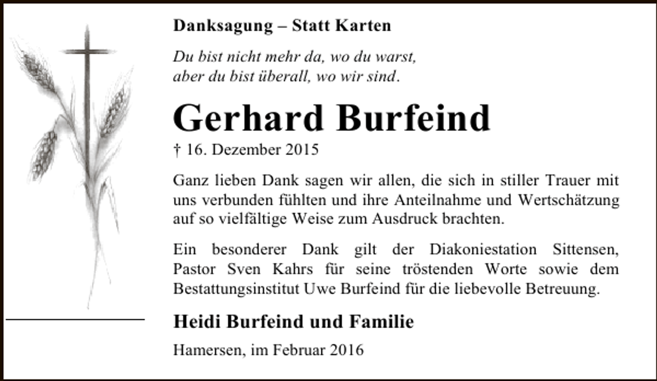 <p>Danksagung – Statt Karten<br />Du bist nicht mehr da, wo du warst,<br />aber du bist überall, wo wir sind.</p><p>Gerhard Burfeind<br />† 16. Dezember 2015</p><p>Ganz lieben Dank sagen wir allen, die sich in stiller Trauer mit<br />uns verbunden fühlten und ihre Anteilnahme und Wertschätzung<br />auf so vielfältige Weise zum Ausdruck brachten.<br />Ein besonderer Dank gilt der Diakoniestation Sittensen,<br />Pastor Sven Kahrs für seine tröstenden Worte sowie dem<br />Bestattungsinstitut Uwe Burfeind für die liebevolle Betreuung.</p><p>Heidi Burfeind und Familie<br />Hamersen, im Februar 2016</p>