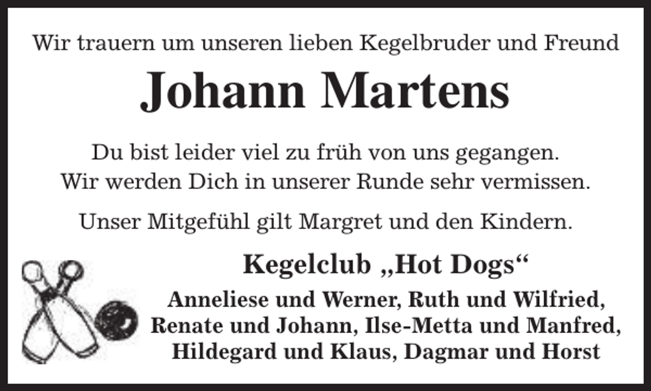 <p>Wir trauern um unseren lieben Kegelbruder und Freund</p><p>Johann Martens</p><p>Du bist leider viel zu früh von uns gegangen.<br />Wir werden Dich in unserer Runde sehr vermissen.<br />Unser Mitgefühl gilt Margret und den Kindern.</p><p>Kegelclub „Hot Dogs“<br />Anneliese und Werner, Ruth und Wilfried,<br />Renate und Johann, Ilse-Metta und Manfred,<br />Hildegard und Klaus, Dagmar und Horst</p>