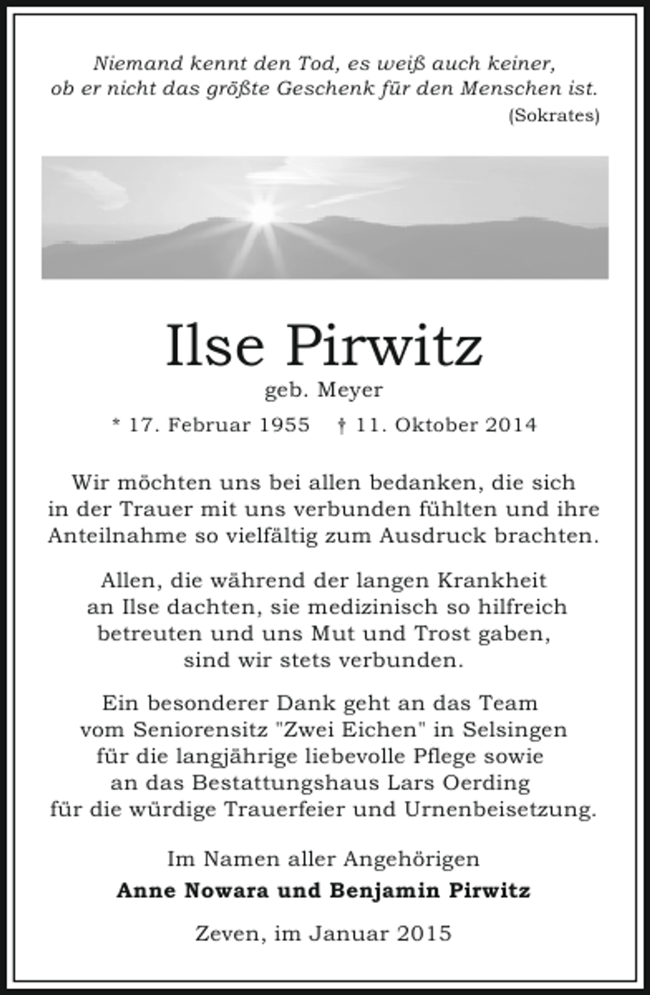 <p>Niemand kennt den Tod, es weiß auch keiner,<br />ob er nicht das größte Geschenk für den Menschen ist.<br />(Sokrates)</p><p>Ilse Pirwitz<br />geb. Meyer</p><p>* 17. Februar 1955</p><p>† 11. Oktober 2014</p><p>Wir möchten uns bei allen bedanken, die sich<br />in der Trauer mit uns verbunden fühlten und ihre<br />Anteilnahme so vielfältig zum Ausdruck brachten.<br />Allen, die während der langen Krankheit<br />an Ilse dachten, sie medizinisch so hilfreich<br />betreuten und uns Mut und Trost gaben,<br />sind wir stets verbunden.<br />Ein besonderer Dank geht an das Team<br />vom Seniorensitz "Zwei Eichen" in Selsingen<br />für die langjährige liebevolle Pflege sowie<br />an das Bestattungshaus Lars Oerding<br />für die würdige Trauerfeier und Urnenbeisetzung.<br />Im Namen aller Angehörigen<br />Anne Nowara und Benjamin Pirwitz<br />Zeven, im Januar 2015</p>