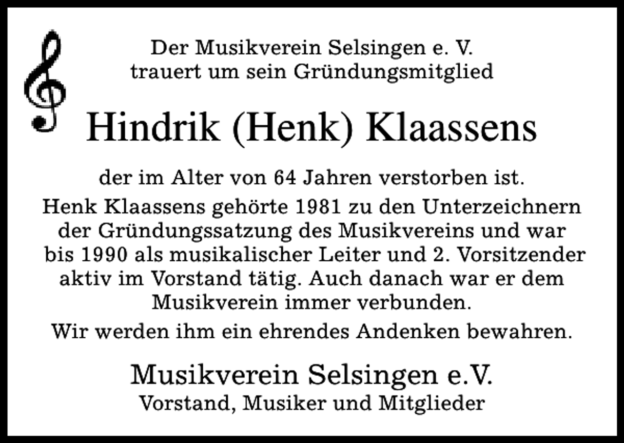 <p>Der Musikverein Selsingen e. V.<br />trauert um sein Gründungsmitglied</p><p>Hindrik (Henk) Klaassens<br />der im Alter von 64 Jahren verstorben ist.<br />Henk Klaassens gehörte 1981 zu den Unterzeichnern<br />der Gründungssatzung des Musikvereins und war<br />bis 1990 als musikalischer Leiter und 2. Vorsitzender<br />aktiv im Vorstand tätig. Auch danach war er dem<br />Musikverein immer verbunden.<br />Wir werden ihm ein ehrendes Andenken bewahren.</p><p>Musikverein Selsingen e.V.<br />Vorstand, Musiker und Mitglieder</p>