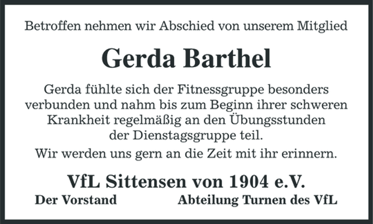 <p>Betroffen nehmen wir Abschied von unserem Mitglied</p>
<p>Gerda Barthel<br />Gerda fühlte sich der Fitnessgruppe besonders verbunden und nahm bis zum Beginn ihrer schweren Krankheit regelmäßig an den Übungsstunden der Dienstagsgruppe teil. Wir werden uns gern an die Zeit mit ihr erinnern.</p>
<p>VfL Sittensen von 1904 e.V.<br />Der Vorstand Abteilung Turnen des VfL</p>