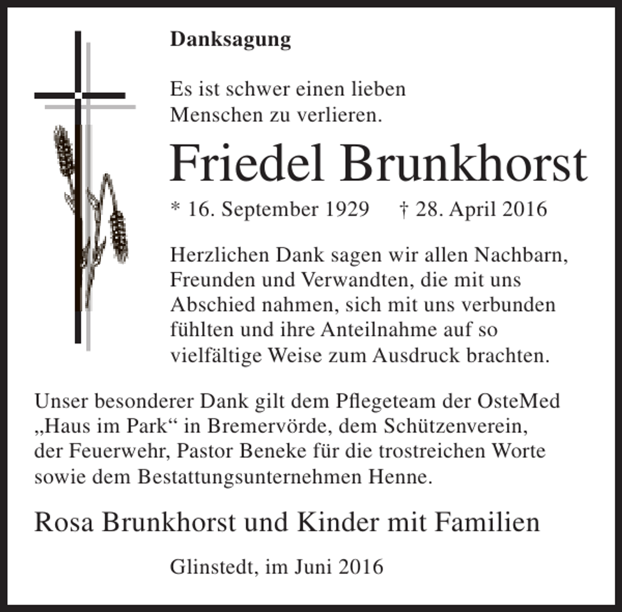 <p>Danksagung<br />Es ist schwer einen lieben<br />Menschen zu verlieren.</p><p>Friedel Brunkhorst</p><p>* 16. September 1929</p><p>† 28. April 2016</p><p>Herzlichen Dank sagen wir allen Nachbarn,<br />Freunden und Verwandten, die mit uns<br />Abschied nahmen, sich mit uns verbunden<br />fühlten und ihre Anteilnahme auf so<br />vielfältige Weise zum Ausdruck brachten.<br />Unser besonderer Dank gilt dem Pflegeteam der OsteMed<br />„Haus im Park“ in Bremervörde, dem Schützenverein,<br />der Feuerwehr, Pastor Beneke für die trostreichen Worte<br />sowie dem Bestattungsunternehmen Henne.</p><p>Rosa Brunkhorst und Kinder mit Familien<br />Glinstedt, im Juni 2016</p>