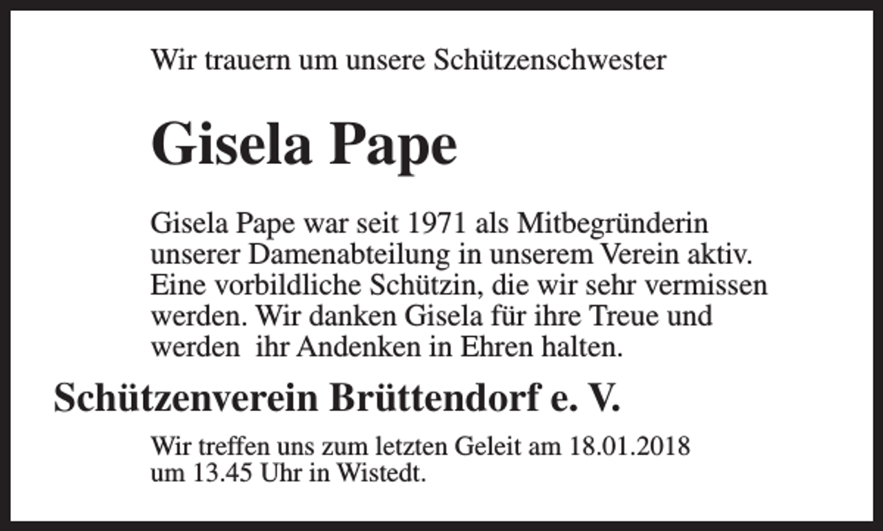 <p>Wir trauern um unsere Schützenschwester</p><p>Gisela Pape<br />Gisela Pape war seit 1971 als Mitbegründerin<br />unserer Damenabteilung in unserem Verein aktiv.<br />Eine vorbildliche Schützin, die wir sehr vermissen<br />werden. Wir danken Gisela für ihre Treue und<br />werden ihr Andenken in Ehren halten.</p><p>Schützenverein Brüttendorf e. V.<br />Wir treffen uns zum letzten Geleit am 18.01.2018<br />um 13.45 Uhr in Wistedt.</p>