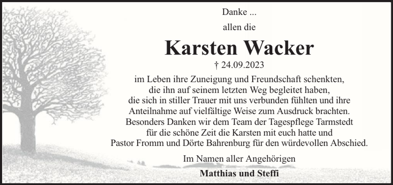 <p>Danke ...<br />allen die</p><p>Karsten Wacker</p><p>† 24.09.2023<br />im Leben ihre Zuneigung und Freundschaft schenkten,<br />die ihn auf seinem letzten Weg begleitet haben,<br />die sich in stiller Trauer mit uns verbunden fühlten und ihre<br />Anteilnahme auf vielfältige Weise zum Ausdruck brachten.<br />Besonders Danken wir dem Team der Tagespflege Tarmstedt<br />für die schöne Zeit die Karsten mit euch hatte und<br />Pastor Fromm und Dörte Bahrenburg für den würdevollen Abschied.<br />Im Namen aller Angehörigen<br />Matthias und Steffi</p>