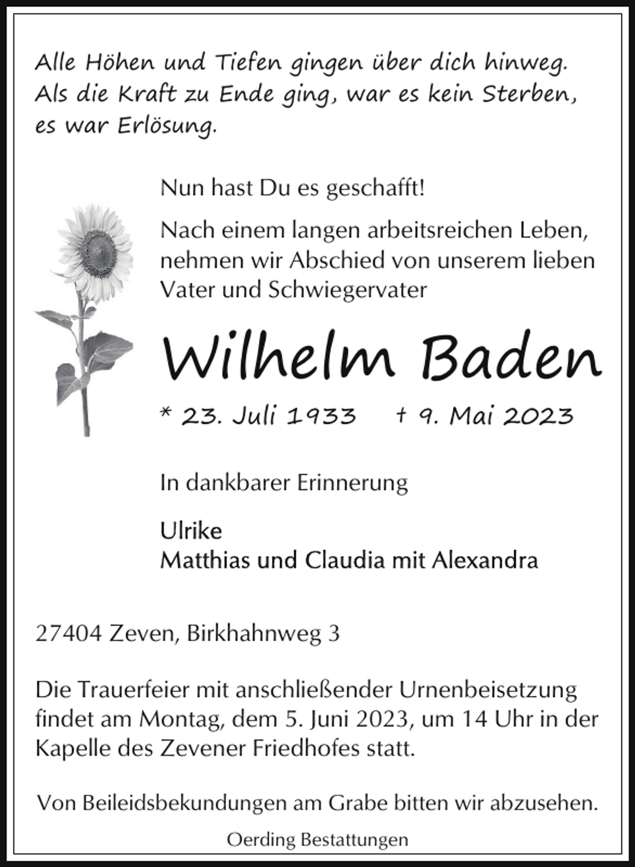 <p>Alle Höhen und Tiefen gingen über dich hinweg.<br />Als die Kraft zu Ende ging, war es kein Sterben,<br />es war Erlösung.</p><p>Nun hast Du es geschafft!<br />Nach einem langen arbeitsreichen Leben,<br />nehmen wir Abschied von unserem lieben<br />Vater und Schwiegervater</p><p>Wilhelm Baden<br />* 23. Juli 1933</p><p>† 9. Mai 2023</p><p>In dankbarer Erinnerung</p><p>27404 Zeven, Birkhahnweg 3<br />Die Trauerfeier mit anschließender Urnenbeisetzung<br />findet am Montag, dem 5. Juni 2023, um 14 Uhr in der<br />Kapelle des Zevener Friedhofes statt.<br />Von Beileidsbekundungen am Grabe bitten wir abzusehen.<br />Oerding Bestattungen</p>