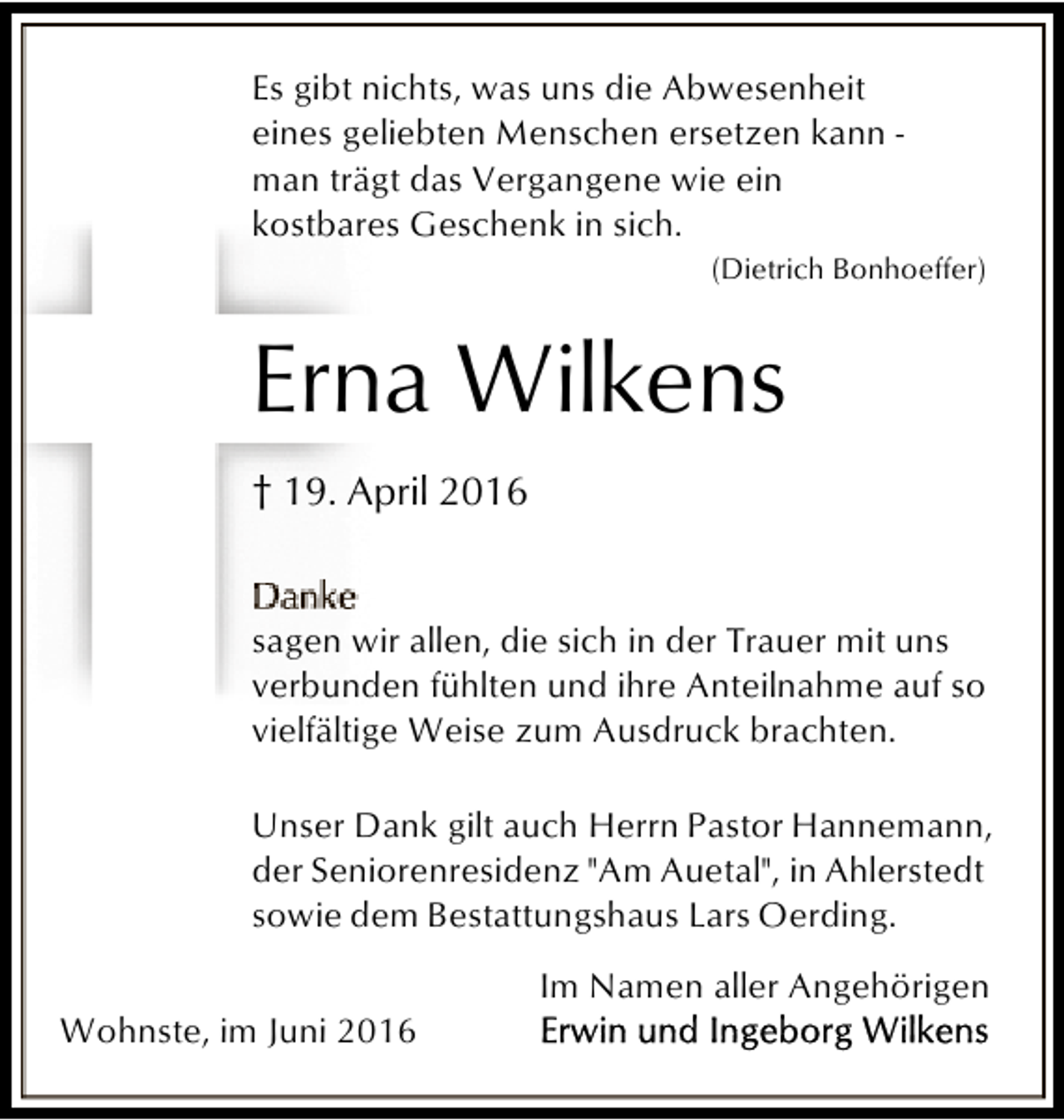 <p>Es gibt nichts, was uns die Abwesenheit<br />eines geliebten Menschen ersetzen kann man trägt das Vergangene wie ein<br />kostbares Geschenk in sich.<br />(Dietrich Bonhoeffer)</p><p>Erna Wilkens<br />† 19. April 2016<br />sagen wir allen, die sich in der Trauer mit uns<br />verbunden fühlten und ihre Anteilnahme auf so<br />vielfältige Weise zum Ausdruck brachten.<br />Unser Dank gilt auch Herrn Pastor Hannemann,<br />der Seniorenresidenz "Am Auetal", in Ahlerstedt<br />sowie dem Bestattungshaus Lars Oerding.<br />Wohnste, im Juni 2016</p><p>Im Namen aller Angehörigen</p>