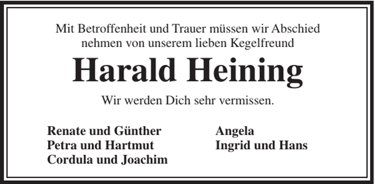 <p>Mit Betroffenheit und Trauer müssen wir Abschied<br />nehmen von unserem lieben Kegelfreund</p><p>Harald Heining<br />Wir werden Dich sehr vermissen.<br />Renate und Günther<br />Petra und Hartmut<br />Cordula und Joachim</p><p>Angela<br />Ingrid und Hans</p>